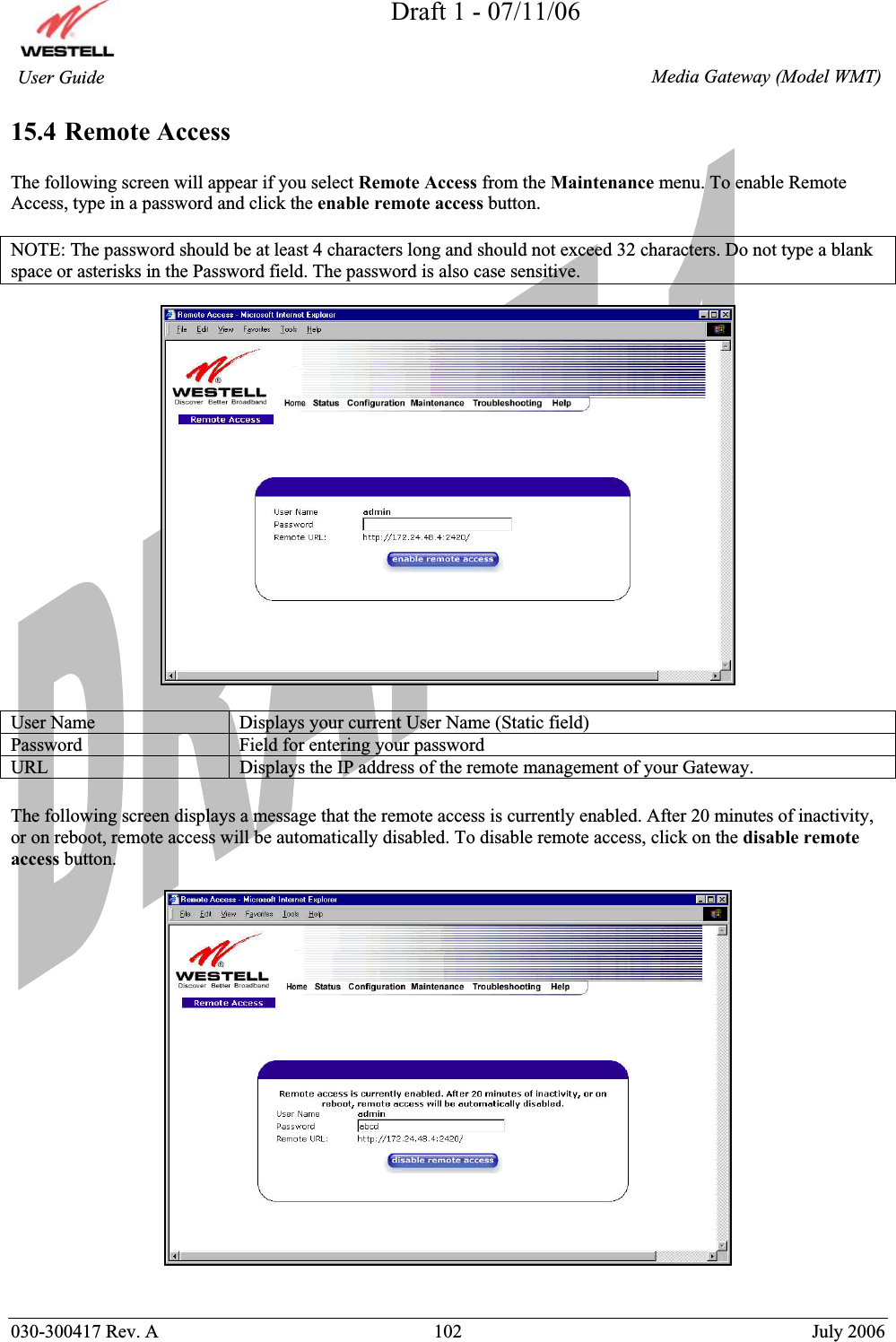 Draft 1 - 07/11/06030-300417 Rev. A  102  July 2006  Media Gateway (Model WMT) User Guide 15.4 Remote Access The following screen will appear if you select Remote Access from the Maintenance menu. To enable Remote Access, type in a password and click the enable remote access button.  NOTE: The password should be at least 4 characters long and should not exceed 32 characters. Do not type a blank space or asterisks in the Password field. The password is also case sensitive. User Name  Displays your current User Name (Static field) Password  Field for entering your password URL  Displays the IP address of the remote management of your Gateway. The following screen displays a message that the remote access is currently enabled. After 20 minutes of inactivity, or on reboot, remote access will be automatically disabled. To disable remote access, click on the disable remote access button. 