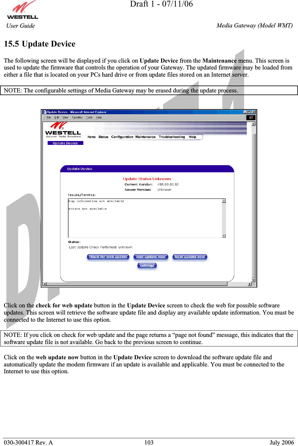 Draft 1 - 07/11/06030-300417 Rev. A  103  July 2006  Media Gateway (Model WMT) User Guide 15.5 Update Device The following screen will be displayed if you click on Update Device from the Maintenance menu. This screen is used to update the firmware that controls the operation of your Gateway. The updated firmware may be loaded from either a file that is located on your PCs hard drive or from update files stored on an Internet server. NOTE: The configurable settings of Media Gateway may be erased during the update process. Click on the check for web update button in the Update Device screen to check the web for possible software updates. This screen will retrieve the software update file and display any available update information. You must be connected to the Internet to use this option. NOTE: If you click on check for web update and the page returns a “page not found” message, this indicates that the software update file is not available. Go back to the previous screen to continue. Click on the web update now button in the Update Device screen to download the software update file and automatically update the modem firmware if an update is available and applicable. You must be connected to the Internet to use this option.  