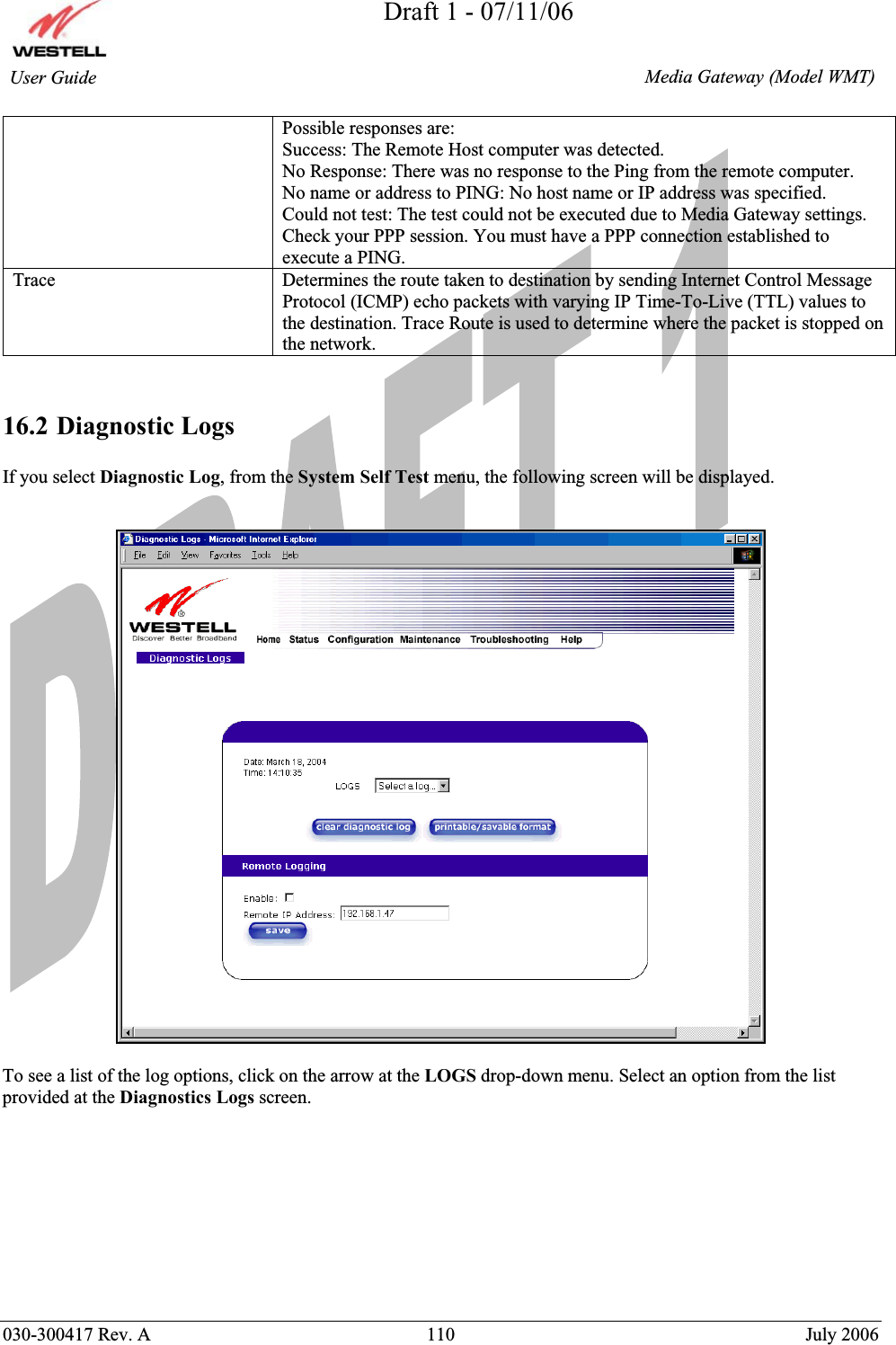 Draft 1 - 07/11/06030-300417 Rev. A  110  July 2006  Media Gateway (Model WMT) User Guide Possible responses are: Success: The Remote Host computer was detected. No Response: There was no response to the Ping from the remote computer. No name or address to PING: No host name or IP address was specified. Could not test: The test could not be executed due to Media Gateway settings. Check your PPP session. You must have a PPP connection established to execute a PING. Trace Determines the route taken to destination by sending Internet Control Message Protocol (ICMP) echo packets with varying IP Time-To-Live (TTL) values to the destination. Trace Route is used to determine where the packet is stopped on the network. 16.2 Diagnostic Logs If you select Diagnostic Log, from the System Self Test menu, the following screen will be displayed. To see a list of the log options, click on the arrow at the LOGS drop-down menu. Select an option from the list provided at the Diagnostics Logs screen. 