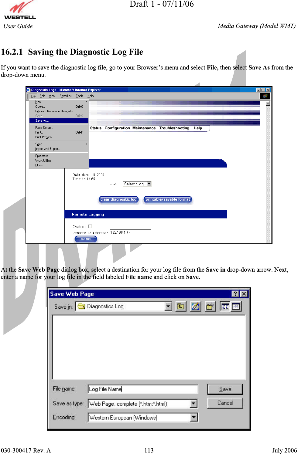 Draft 1 - 07/11/06030-300417 Rev. A  113  July 2006  Media Gateway (Model WMT) User Guide 16.2.1  Saving the Diagnostic Log File If you want to save the diagnostic log file, go to your Browser’s menu and select File, then select Save As from the drop-down menu.  At the Save Web Page dialog box, select a destination for your log file from the Save in drop-down arrow. Next, enter a name for your log file in the field labeled File name and click on Save.