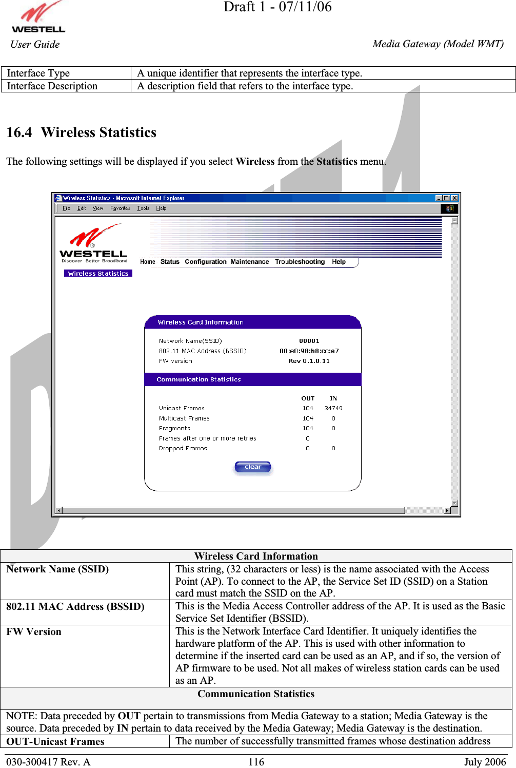 Draft 1 - 07/11/06030-300417 Rev. A  116  July 2006  Media Gateway (Model WMT) User Guide Interface Type  A unique identifier that represents the interface type. Interface Description  A description field that refers to the interface type. 16.4  Wireless Statistics The following settings will be displayed if you select Wireless from the Statistics menu. Wireless Card InformationNetwork Name (SSID)  This string, (32 characters or less) is the name associated with the Access Point (AP). To connect to the AP, the Service Set ID (SSID) on a Station card must match the SSID on the AP. 802.11 MAC Address (BSSID)  This is the Media Access Controller address of the AP. It is used as the Basic Service Set Identifier (BSSID). FW Version  This is the Network Interface Card Identifier. It uniquely identifies the hardware platform of the AP. This is used with other information to determine if the inserted card can be used as an AP, and if so, the version of AP firmware to be used. Not all makes of wireless station cards can be used as an AP. Communication Statistics NOTE: Data preceded by OUT pertain to transmissions from Media Gateway to a station; Media Gateway is the source. Data preceded by IN pertain to data received by the Media Gateway; Media Gateway is the destination. OUT-Unicast Frames  The number of successfully transmitted frames whose destination address 