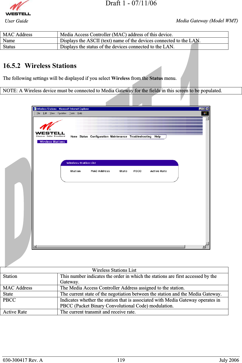 Draft 1 - 07/11/06030-300417 Rev. A  119  July 2006  Media Gateway (Model WMT) User Guide MAC Address  Media Access Controller (MAC) address of this device. Name  Displays the ASCII (text) name of the devices connected to the LAN. Status  Displays the status of the devices connected to the LAN.   16.5.2  Wireless Stations The following settings will be displayed if you select Wireless from the Status menu. NOTE: A Wireless device must be connected to Media Gateway for the fields in this screen to be populated. Wireless Stations List Station  This number indicates the order in which the stations are first accessed by the Gateway. MAC Address  The Media Access Controller Address assigned to the station. State  The current state of the negotiation between the station and the Media Gateway. PBCC Indicates whether the station that is associated with Media Gateway operates in PBCC (Packet Binary Convolutional Code) modulation. Active Rate  The current transmit and receive rate. 