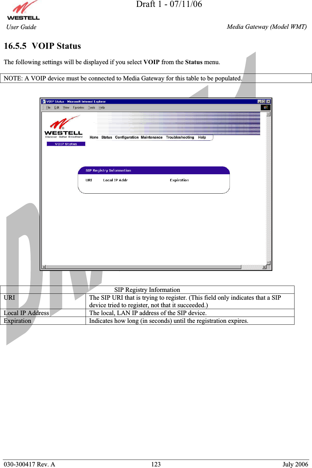 Draft 1 - 07/11/06030-300417 Rev. A  123  July 2006  Media Gateway (Model WMT) User Guide 16.5.5  VOIP Status The following settings will be displayed if you select VOIP from the Status menu.  NOTE: A VOIP device must be connected to Media Gateway for this table to be populated. SIP Registry Information URI  The SIP URI that is trying to register. (This field only indicates that a SIP device tried to register, not that it succeeded.) Local IP Address  The local, LAN IP address of the SIP device. Expiration  Indicates how long (in seconds) until the registration expires.  