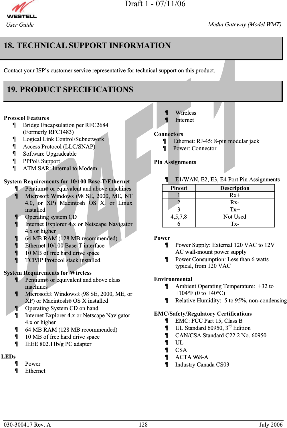 Draft 1 - 07/11/06030-300417 Rev. A  128  July 2006  Media Gateway (Model WMT) User Guide 18. TECHNICAL SUPPORT INFORMATION  Contact your ISP’s customer service representative for technical support on this product. 19. PRODUCT SPECIFICATIONS Protocol Features  xBridge Encapsulation per RFC2684 (Formerly RFC1483) xLogical Link Control/Subnetwork xAccess Protocol (LLC/SNAP) xSoftware Upgradeable xPPPoE Support xATM SAR: Internal to Modem System Requirements for 10/100 Base-T/Ethernet xPentium® or equivalent and above machines xMicrosoft Windows (98 SE, 2000, ME, NT 4.0, or XP) Macintosh OS X, or Linux installed xOperating system CD xInternet Explorer 4.x or Netscape Navigator 4.x or higher x64 MB RAM (128 MB recommended) xEthernet 10/100 Base-T interface x10 MB of free hard drive space xTCP/IP Protocol stack installed System Requirements for Wireless xPentium® or equivalent and above class machinesxMicrosoft® Windows® (98 SE, 2000, ME, or XP) or Macintosh® OS X installed xOperating System CD on hand xInternet Explorer 4.x or Netscape Navigator 4.x or higher x64 MB RAM (128 MB recommended) x10 MB of free hard drive spacexIEEE 802.11b/g PC adapterLEDsxPowerxEthernetxWireless xInternet Connectors  xEthernet: RJ-45: 8-pin modular jack xPower: Connector Pin Assignments xE1/WAN, E2, E3, E4 Port Pin AssignmentsPowerxPower Supply: External 120 VAC to 12V AC wall-mount power supply xPower Consumption: Less than 6 watts typical, from 120 VAC EnvironmentalxAmbient Operating Temperature:  +32 to +104°F (0 to +40°C) xRelative Humidity:  5 to 95%, non-condensing EMC/Safety/Regulatory Certifications xEMC: FCC Part 15, Class B xUL Standard 60950, 3rd Edition xCAN/CSA Standard C22.2 No. 60950 xULxCSAxACTA 968-A xIndustry Canada CS03 Pinout  Description 1 Rx+ 2 Rx- 3 Tx+ 4,5,7,8 Not Used 6 Tx- 