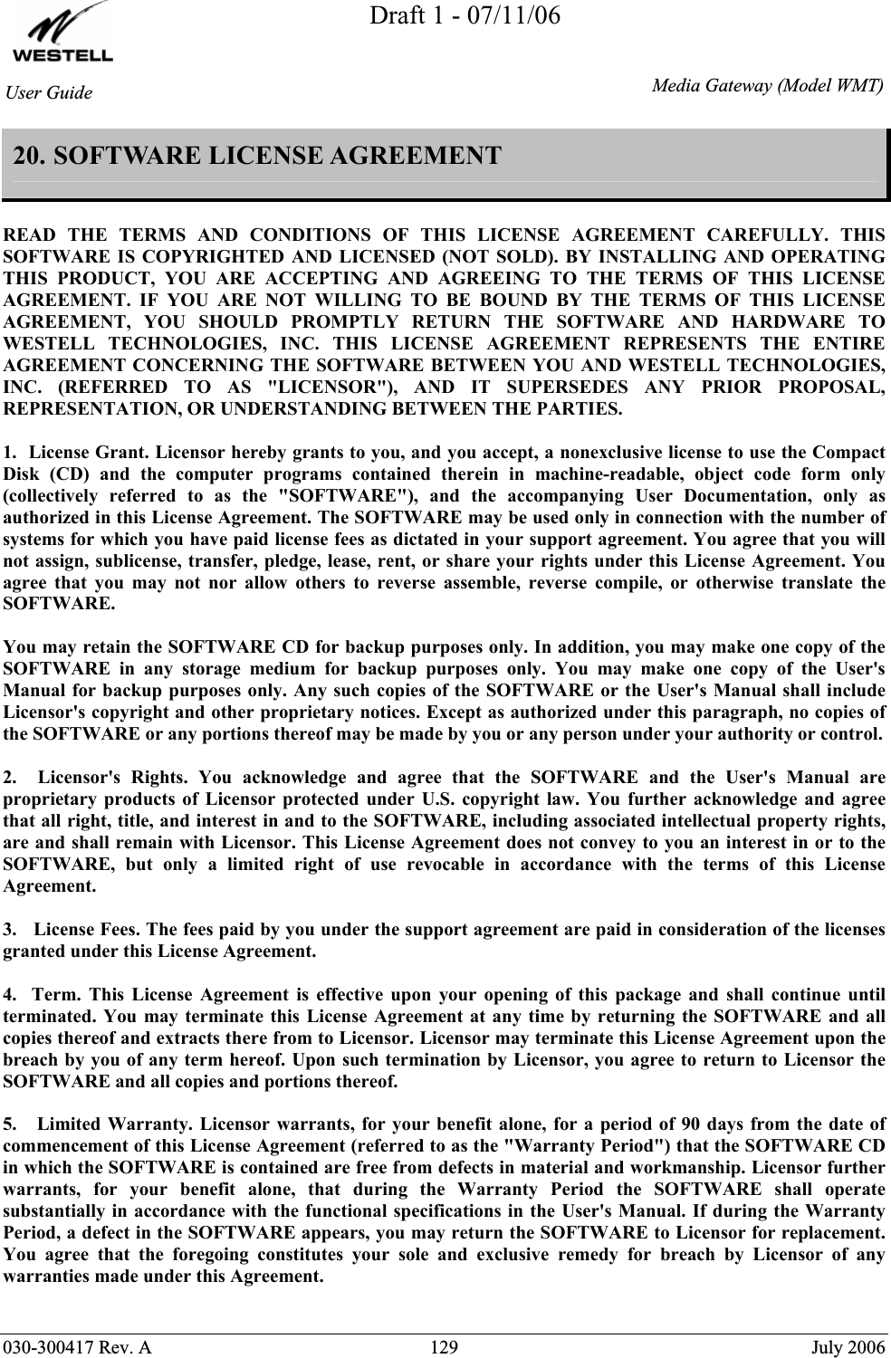 Draft 1 - 07/11/06030-300417 Rev. A  129  July 2006 User GuideMedia Gateway(Model WMT)20. SOFTWARE LICENSE AGREEMENT  READ THE TERMS AND CONDITIONS OF THIS LICENSE AGREEMENT CAREFULLY. THIS SOFTWARE IS COPYRIGHTED AND LICENSED (NOT SOLD). BY INSTALLING AND OPERATING THIS PRODUCT, YOU ARE ACCEPTING AND AGREEING TO THE TERMS OF THIS LICENSE AGREEMENT. IF YOU ARE NOT WILLING TO BE BOUND BY THE TERMS OF THIS LICENSE AGREEMENT, YOU SHOULD PROMPTLY RETURN THE SOFTWARE AND HARDWARE TO WESTELL TECHNOLOGIES, INC. THIS LICENSE AGREEMENT REPRESENTS THE ENTIRE AGREEMENT CONCERNING THE SOFTWARE BETWEEN YOU AND WESTELL TECHNOLOGIES, INC. (REFERRED TO AS &quot;LICENSOR&quot;), AND IT SUPERSEDES ANY PRIOR PROPOSAL, REPRESENTATION, OR UNDERSTANDING BETWEEN THE PARTIES. 1.  License Grant. Licensor hereby grants to you, and you accept, a nonexclusive license to use the Compact Disk (CD) and the computer programs contained therein in machine-readable, object code form only (collectively referred to as the &quot;SOFTWARE&quot;), and the accompanying User Documentation, only as authorized in this License Agreement. The SOFTWARE may be used only in connection with the number of systems for which you have paid license fees as dictated in your support agreement. You agree that you will not assign, sublicense, transfer, pledge, lease, rent, or share your rights under this License Agreement. You agree that you may not nor allow others to reverse assemble, reverse compile, or otherwise translate the SOFTWARE. You may retain the SOFTWARE CD for backup purposes only. In addition, you may make one copy of the SOFTWARE in any storage medium for backup purposes only. You may make one copy of the User&apos;s Manual for backup purposes only. Any such copies of the SOFTWARE or the User&apos;s Manual shall include Licensor&apos;s copyright and other proprietary notices. Except as authorized under this paragraph, no copies of the SOFTWARE or any portions thereof may be made by you or any person under your authority or control. 2.  Licensor&apos;s Rights. You acknowledge and agree that the SOFTWARE and the User&apos;s Manual are proprietary products of Licensor protected under U.S. copyright law. You further acknowledge and agree that all right, title, and interest in and to the SOFTWARE, including associated intellectual property rights, are and shall remain with Licensor. This License Agreement does not convey to you an interest in or to the SOFTWARE, but only a limited right of use revocable in accordance with the terms of this License Agreement. 3.   License Fees. The fees paid by you under the support agreement are paid in consideration of the licenses granted under this License Agreement. 4.  Term. This License Agreement is effective upon your opening of this package and shall continue until terminated. You may terminate this License Agreement at any time by returning the SOFTWARE and all copies thereof and extracts there from to Licensor. Licensor may terminate this License Agreement upon the breach by you of any term hereof. Upon such termination by Licensor, you agree to return to Licensor the SOFTWARE and all copies and portions thereof. 5.   Limited Warranty. Licensor warrants, for your benefit alone, for a period of 90 days from the date of commencement of this License Agreement (referred to as the &quot;Warranty Period&quot;) that the SOFTWARE CD in which the SOFTWARE is contained are free from defects in material and workmanship. Licensor further warrants, for your benefit alone, that during the Warranty Period the SOFTWARE shall operate substantially in accordance with the functional specifications in the User&apos;s Manual. If during the Warranty Period, a defect in the SOFTWARE appears, you may return the SOFTWARE to Licensor for replacement. You agree that the foregoing constitutes your sole and exclusive remedy for breach by Licensor of any warranties made under this Agreement.  