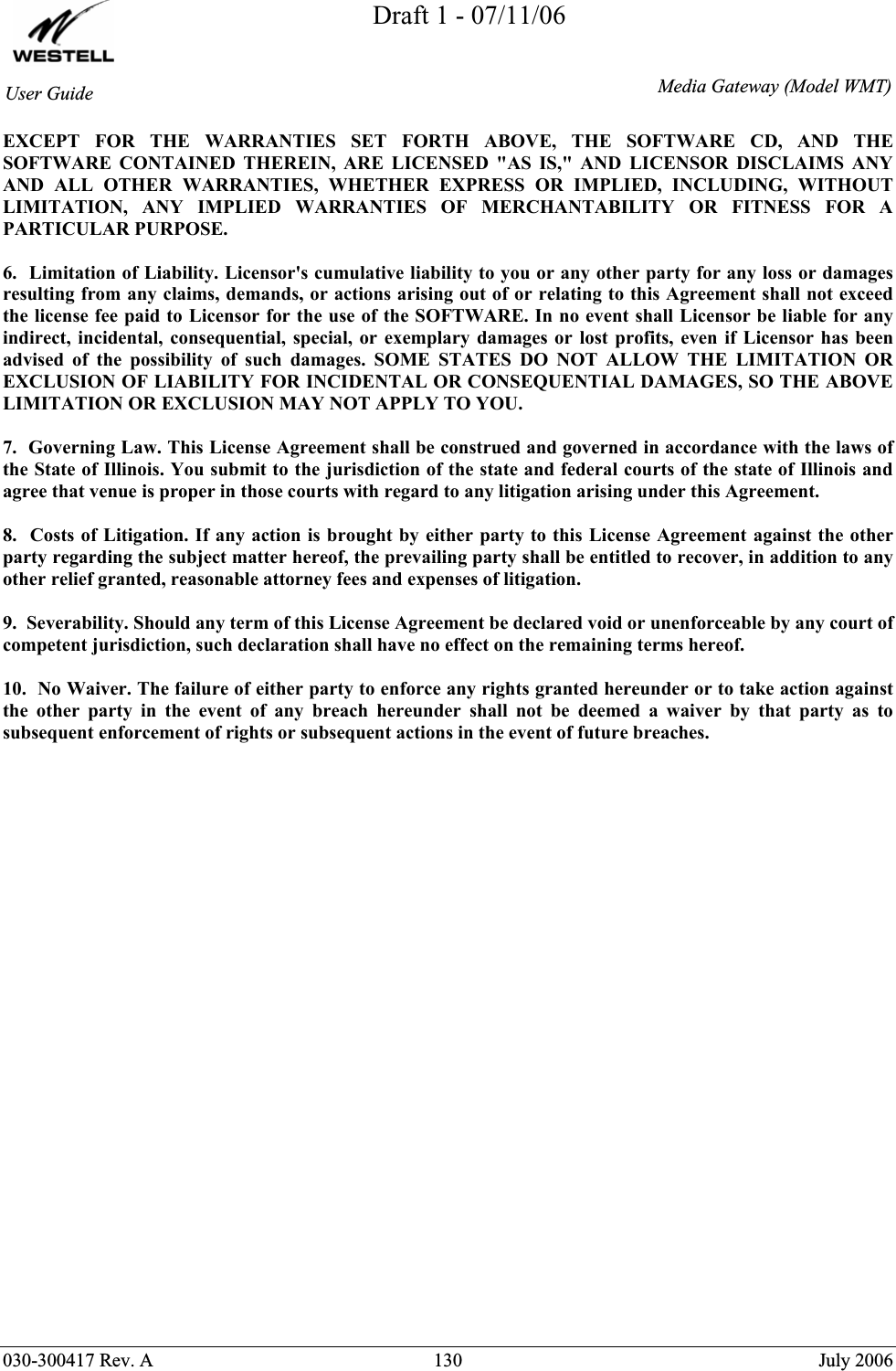 Draft 1 - 07/11/06030-300417 Rev. A  130  July 2006 User GuideMedia Gateway(Model WMT)EXCEPT FOR THE WARRANTIES SET FORTH ABOVE, THE SOFTWARE CD, AND THE SOFTWARE CONTAINED THEREIN, ARE LICENSED &quot;AS IS,&quot; AND LICENSOR DISCLAIMS ANY AND ALL OTHER WARRANTIES, WHETHER EXPRESS OR IMPLIED, INCLUDING, WITHOUT LIMITATION, ANY IMPLIED WARRANTIES OF MERCHANTABILITY OR FITNESS FOR A PARTICULAR PURPOSE. 6.  Limitation of Liability. Licensor&apos;s cumulative liability to you or any other party for any loss or damages resulting from any claims, demands, or actions arising out of or relating to this Agreement shall not exceed the license fee paid to Licensor for the use of the SOFTWARE. In no event shall Licensor be liable for any indirect, incidental, consequential, special, or exemplary damages or lost profits, even if Licensor has been advised of the possibility of such damages. SOME STATES DO NOT ALLOW THE LIMITATION OR EXCLUSION OF LIABILITY FOR INCIDENTAL OR CONSEQUENTIAL DAMAGES, SO THE ABOVE LIMITATION OR EXCLUSION MAY NOT APPLY TO YOU. 7.  Governing Law. This License Agreement shall be construed and governed in accordance with the laws of the State of Illinois. You submit to the jurisdiction of the state and federal courts of the state of Illinois and agree that venue is proper in those courts with regard to any litigation arising under this Agreement. 8.  Costs of Litigation. If any action is brought by either party to this License Agreement against the other party regarding the subject matter hereof, the prevailing party shall be entitled to recover, in addition to any other relief granted, reasonable attorney fees and expenses of litigation. 9.  Severability. Should any term of this License Agreement be declared void or unenforceable by any court of competent jurisdiction, such declaration shall have no effect on the remaining terms hereof. 10.  No Waiver. The failure of either party to enforce any rights granted hereunder or to take action against the other party in the event of any breach hereunder shall not be deemed a waiver by that party as to subsequent enforcement of rights or subsequent actions in the event of future breaches. 