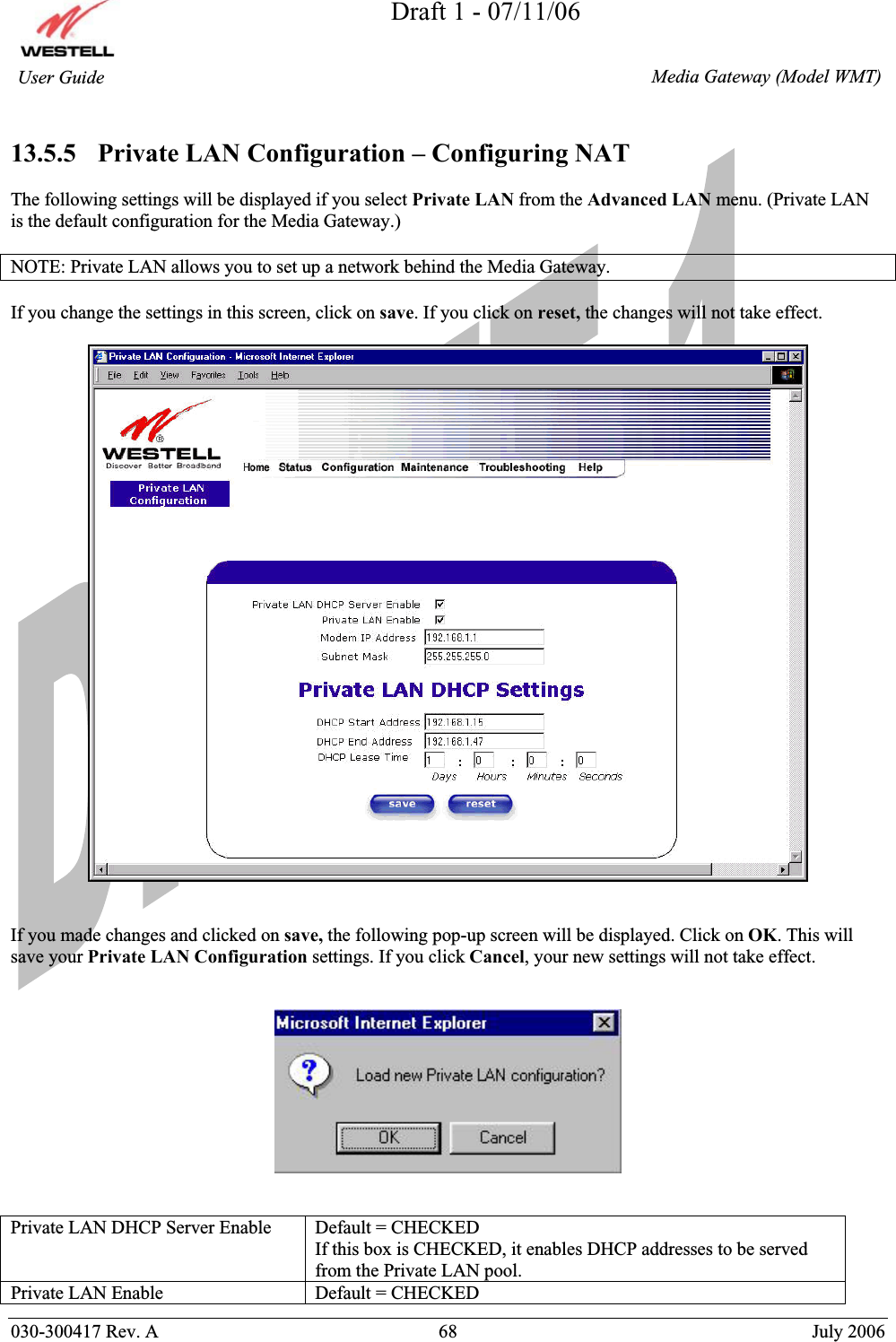 Draft 1 - 07/11/06030-300417 Rev. A  68  July 2006  Media Gateway (Model WMT) User Guide 13.5.5   Private LAN Configuration – Configuring NAT The following settings will be displayed if you select Private LAN from the Advanced LAN menu. (Private LAN is the default configuration for the Media Gateway.)  NOTE: Private LAN allows you to set up a network behind the Media Gateway. If you change the settings in this screen, click on save. If you click on reset, the changes will not take effect. If you made changes and clicked on save, the following pop-up screen will be displayed. Click on OK. This will save your Private LAN Configuration settings. If you click Cancel, your new settings will not take effect. Private LAN DHCP Server Enable  Default = CHECKED If this box is CHECKED, it enables DHCP addresses to be served from the Private LAN pool. Private LAN Enable  Default = CHECKED 