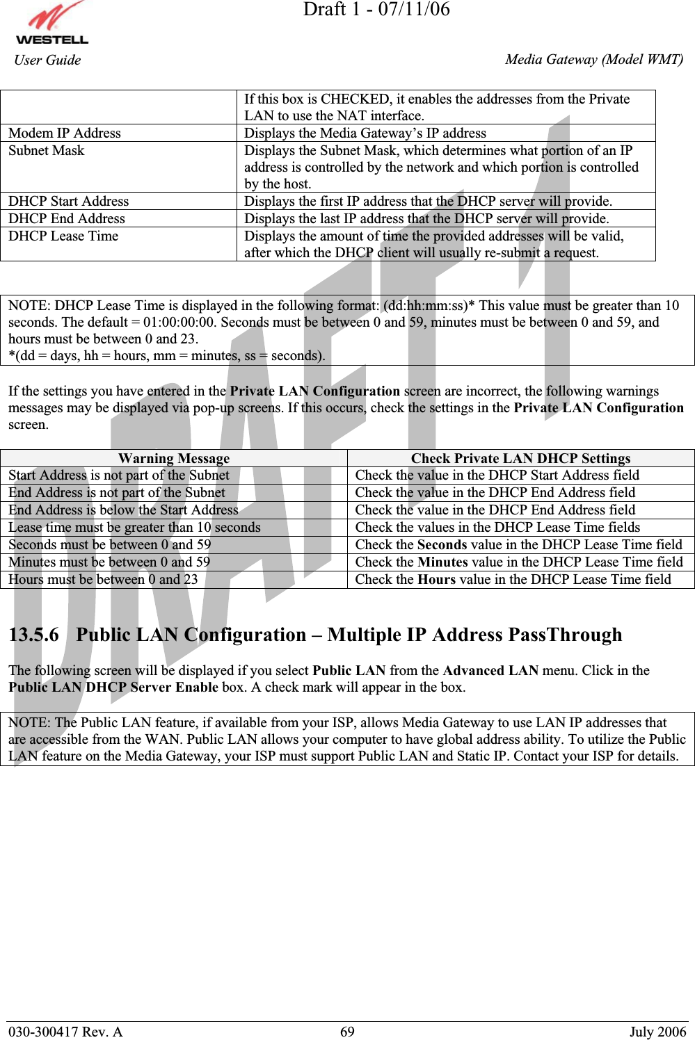 Draft 1 - 07/11/06030-300417 Rev. A  69  July 2006  Media Gateway (Model WMT) User Guide If this box is CHECKED, it enables the addresses from the Private LAN to use the NAT interface. Modem IP Address  Displays the Media Gateway’s IP address Subnet Mask  Displays the Subnet Mask, which determines what portion of an IP address is controlled by the network and which portion is controlled by the host. DHCP Start Address  Displays the first IP address that the DHCP server will provide. DHCP End Address  Displays the last IP address that the DHCP server will provide. DHCP Lease Time  Displays the amount of time the provided addresses will be valid, after which the DHCP client will usually re-submit a request. NOTE: DHCP Lease Time is displayed in the following format: (dd:hh:mm:ss)* This value must be greater than 10 seconds. The default = 01:00:00:00. Seconds must be between 0 and 59, minutes must be between 0 and 59, and hours must be between 0 and 23. *(dd = days, hh = hours, mm = minutes, ss = seconds).   If the settings you have entered in the Private LAN Configuration screen are incorrect, the following warnings messages may be displayed via pop-up screens. If this occurs, check the settings in the Private LAN Configurationscreen.Warning Message  Check Private LAN DHCP Settings Start Address is not part of the Subnet  Check the value in the DHCP Start Address field End Address is not part of the Subnet  Check the value in the DHCP End Address field End Address is below the Start Address  Check the value in the DHCP End Address field Lease time must be greater than 10 seconds  Check the values in the DHCP Lease Time fields Seconds must be between 0 and 59  Check the Seconds value in the DHCP Lease Time field Minutes must be between 0 and 59  Check the Minutes value in the DHCP Lease Time field Hours must be between 0 and 23  Check the Hours value in the DHCP Lease Time field 13.5.6   Public LAN Configuration – Multiple IP Address PassThrough The following screen will be displayed if you select Public LAN from the Advanced LAN menu. Click in the Public LAN DHCP Server Enable box. A check mark will appear in the box. NOTE: The Public LAN feature, if available from your ISP, allows Media Gateway to use LAN IP addresses that are accessible from the WAN. Public LAN allows your computer to have global address ability. To utilize the Public LAN feature on the Media Gateway, your ISP must support Public LAN and Static IP. Contact your ISP for details. 