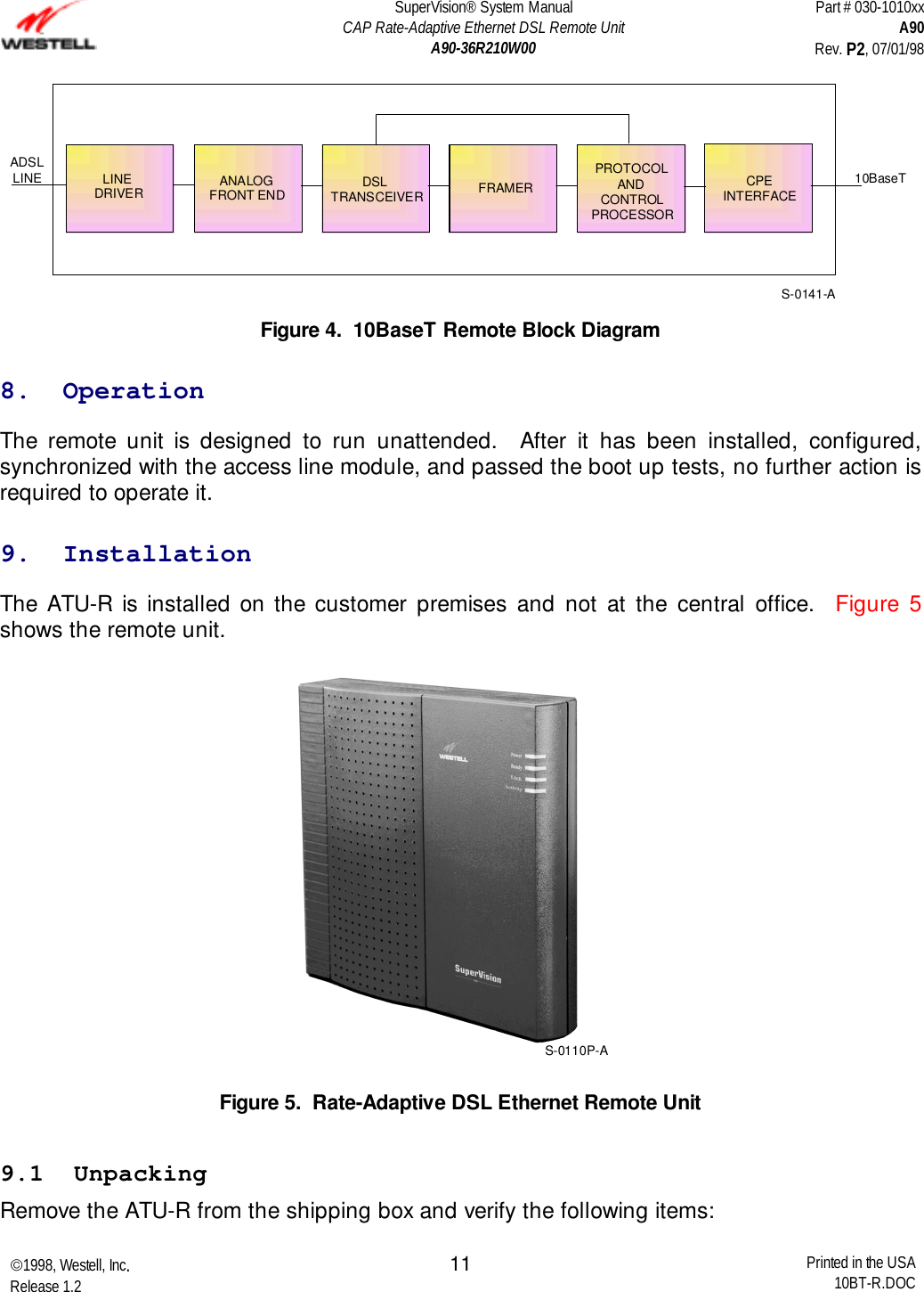 SuperVision® System ManualCAP Rate-Adaptive Ethernet DSL Remote UnitA90-36R210W00Part # 030-1010xxA90Rev. P2, 07/01/981998, Westell, Inc.Release 1.2 Printed in the USA10BT-R.DOC1110BaseTADSLLINE LINEDRIVERANALOGFRONT END DSLTRANSCEIVER FRAMERPROTOCOLANDCONTROLPROCESSORCPEINTERFACES-0141-AFigure 4.  10BaseT Remote Block Diagram8.  OperationThe remote unit is designed to run unattended.  After it has been installed, configured,synchronized with the access line module, and passed the boot up tests, no further action isrequired to operate it.9.  InstallationThe ATU-R is installed on the customer premises and not at the central office.  Figure 5shows the remote unit.S-0110P-AFigure 5.  Rate-Adaptive DSL Ethernet Remote Unit9.1  UnpackingRemove the ATU-R from the shipping box and verify the following items: