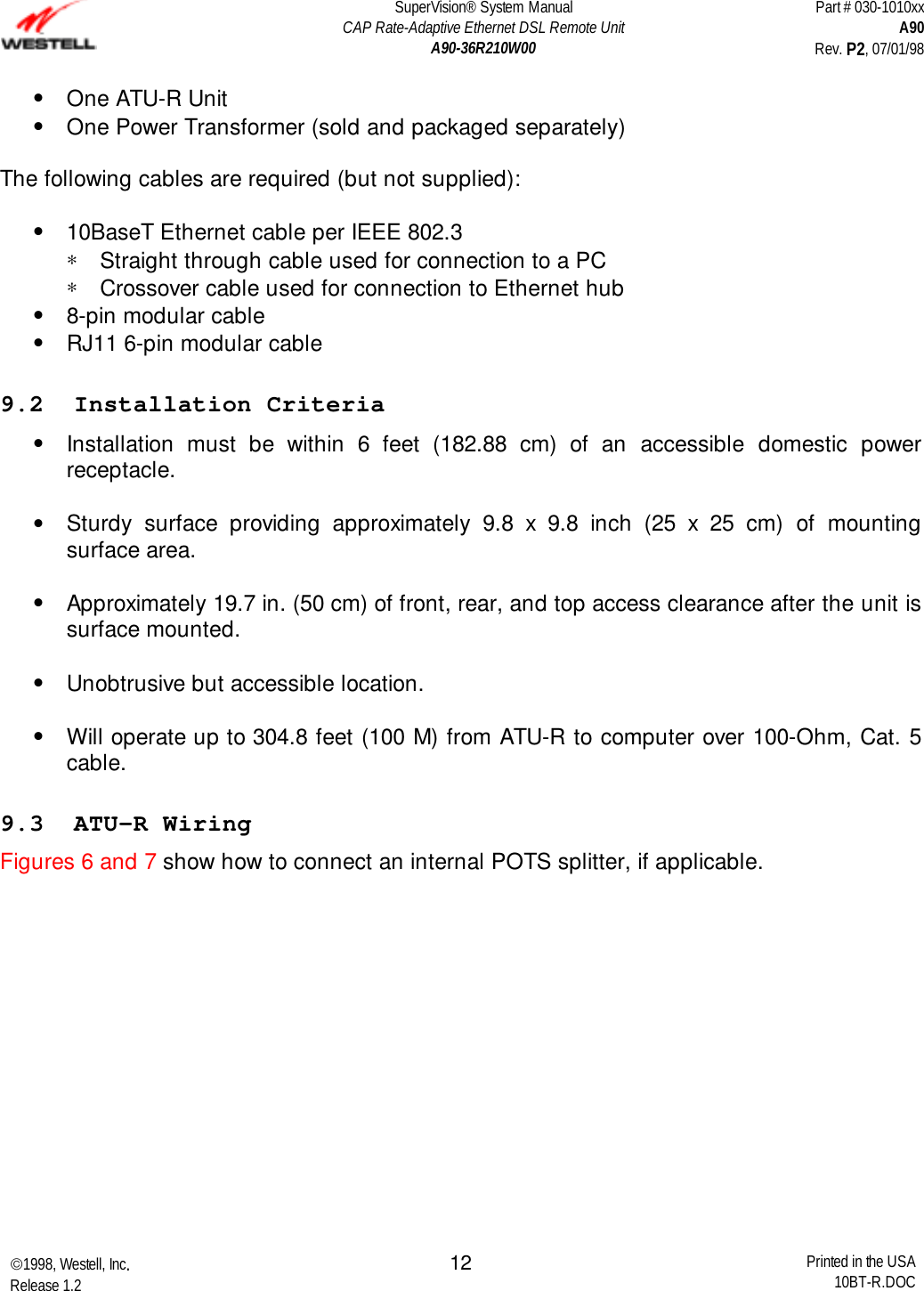 SuperVision® System ManualCAP Rate-Adaptive Ethernet DSL Remote UnitA90-36R210W00Part # 030-1010xxA90Rev. P2, 07/01/981998, Westell, Inc.Release 1.2 Printed in the USA10BT-R.DOC12•  One ATU-R Unit•  One Power Transformer (sold and packaged separately) The following cables are required (but not supplied): •  10BaseT Ethernet cable per IEEE 802.3∗  Straight through cable used for connection to a PC∗  Crossover cable used for connection to Ethernet hub•  8-pin modular cable•  RJ11 6-pin modular cable9.2  Installation Criteria•  Installation must be within 6 feet (182.88 cm) of an accessible domestic powerreceptacle. •  Sturdy surface providing approximately 9.8 x 9.8 inch (25 x 25 cm) of mountingsurface area. •  Approximately 19.7 in. (50 cm) of front, rear, and top access clearance after the unit issurface mounted. •  Unobtrusive but accessible location. •  Will operate up to 304.8 feet (100 M) from ATU-R to computer over 100-Ohm, Cat. 5cable.9.3  ATU-R WiringFigures 6 and 7 show how to connect an internal POTS splitter, if applicable.