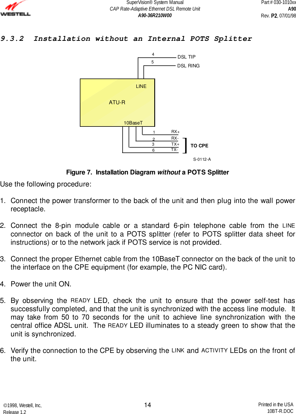 SuperVision® System ManualCAP Rate-Adaptive Ethernet DSL Remote UnitA90-36R210W00Part # 030-1010xxA90Rev. P2, 07/01/981998, Westell, Inc.Release 1.2 Printed in the USA10BT-R.DOC149.3.2  Installation without an Internal POTS Splitter45DSL TIPDSL RINGLINERX+RX-TX+TX-10BaseTTO CPE]1236ATU-RS-0112-AFigure 7.  Installation Diagram without a POTS SplitterUse the following procedure: 1.  Connect the power transformer to the back of the unit and then plug into the wall powerreceptacle. 2. Connect the 8-pin module cable or a standard 6-pin telephone cable from the LINEconnector on back of the unit to a POTS splitter (refer to POTS splitter data sheet forinstructions) or to the network jack if POTS service is not provided. 3.  Connect the proper Ethernet cable from the 10BaseT connector on the back of the unit tothe interface on the CPE equipment (for example, the PC NIC card). 4.  Power the unit ON. 5.  By observing the READY LED, check the unit to ensure that the power self-test hassuccessfully completed, and that the unit is synchronized with the access line module.  Itmay take from 50 to 70 seconds for the unit to achieve line synchronization with thecentral office ADSL unit.  The READY LED illuminates to a steady green to show that theunit is synchronized. 6.  Verify the connection to the CPE by observing the LINK and ACTIVITY LEDs on the front ofthe unit.