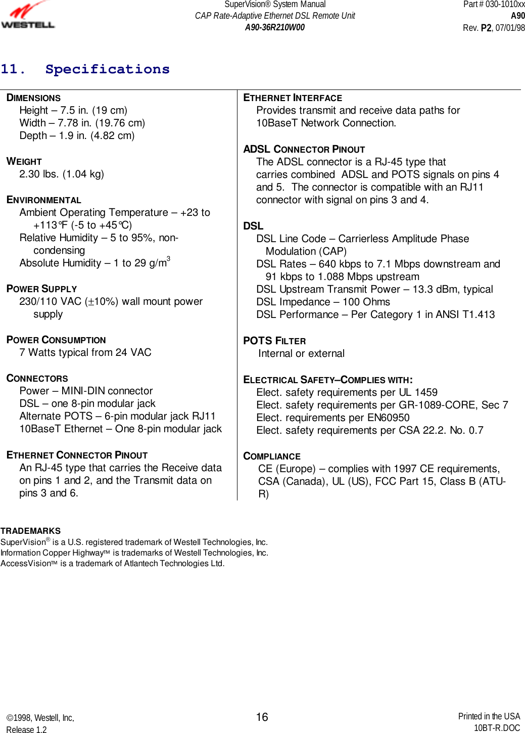 SuperVision® System ManualCAP Rate-Adaptive Ethernet DSL Remote UnitA90-36R210W00Part # 030-1010xxA90Rev. P2, 07/01/981998, Westell, Inc.Release 1.2 Printed in the USA10BT-R.DOC1611.  SpecificationsDIMENSIONSHeight – 7.5 in. (19 cm)Width – 7.78 in. (19.76 cm)Depth – 1.9 in. (4.82 cm)WEIGHT2.30 lbs. (1.04 kg)ENVIRONMENTALAmbient Operating Temperature – +23 to+113°F (-5 to +45°C)Relative Humidity – 5 to 95%, non-condensingAbsolute Humidity – 1 to 29 g/m3POWER SUPPLY230/110 VAC (±10%) wall mount powersupplyPOWER CONSUMPTION7 Watts typical from 24 VACCONNECTORSPower – MINI-DIN connectorDSL – one 8-pin modular jackAlternate POTS – 6-pin modular jack RJ1110BaseT Ethernet – One 8-pin modular jackETHERNET CONNECTOR PINOUTAn RJ-45 type that carries the Receive dataon pins 1 and 2, and the Transmit data onpins 3 and 6.ETHERNET INTERFACEProvides transmit and receive data paths for10BaseT Network Connection.ADSL CONNECTOR PINOUTThe ADSL connector is a RJ-45 type thatcarries combined  ADSL and POTS signals on pins 4and 5.  The connector is compatible with an RJ11connector with signal on pins 3 and 4.DSLDSL Line Code – Carrierless Amplitude PhaseModulation (CAP)DSL Rates – 640 kbps to 7.1 Mbps downstream and91 kbps to 1.088 Mbps upstreamDSL Upstream Transmit Power – 13.3 dBm, typicalDSL Impedance – 100 OhmsDSL Performance – Per Category 1 in ANSI T1.413POTS FILTERInternal or externalELECTRICAL SAFETY–COMPLIES WITH:Elect. safety requirements per UL 1459Elect. safety requirements per GR-1089-CORE, Sec 7Elect. requirements per EN60950Elect. safety requirements per CSA 22.2. No. 0.7COMPLIANCECE (Europe) – complies with 1997 CE requirements,CSA (Canada), UL (US), FCC Part 15, Class B (ATU-R)TRADEMARKSSuperVision is a U.S. registered trademark of Westell Technologies, Inc.Information Copper Highway is trademarks of Westell Technologies, Inc.AccessVision is a trademark of Atlantech Technologies Ltd.