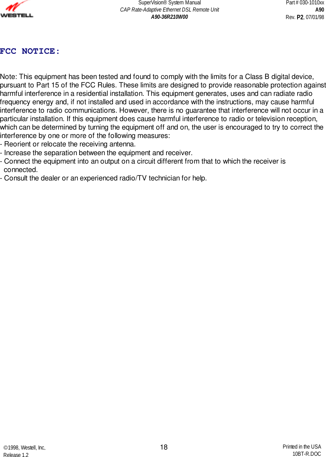 SuperVision® System ManualCAP Rate-Adaptive Ethernet DSL Remote UnitA90-36R210W00Part # 030-1010xxA90Rev. P2, 07/01/981998, Westell, Inc.Release 1.2 Printed in the USA10BT-R.DOC18FCC NOTICE:Note: This equipment has been tested and found to comply with the limits for a Class B digital device,pursuant to Part 15 of the FCC Rules. These limits are designed to provide reasonable protection againstharmful interference in a residential installation. This equipment generates, uses and can radiate radiofrequency energy and, if not installed and used in accordance with the instructions, may cause harmfulinterference to radio communications. However, there is no guarantee that interference will not occur in aparticular installation. If this equipment does cause harmful interference to radio or television reception,which can be determined by turning the equipment off and on, the user is encouraged to try to correct theinterference by one or more of the following measures:- Reorient or relocate the receiving antenna.- Increase the separation between the equipment and receiver.- Connect the equipment into an output on a circuit different from that to which the receiver is  connected.- Consult the dealer or an experienced radio/TV technician for help.