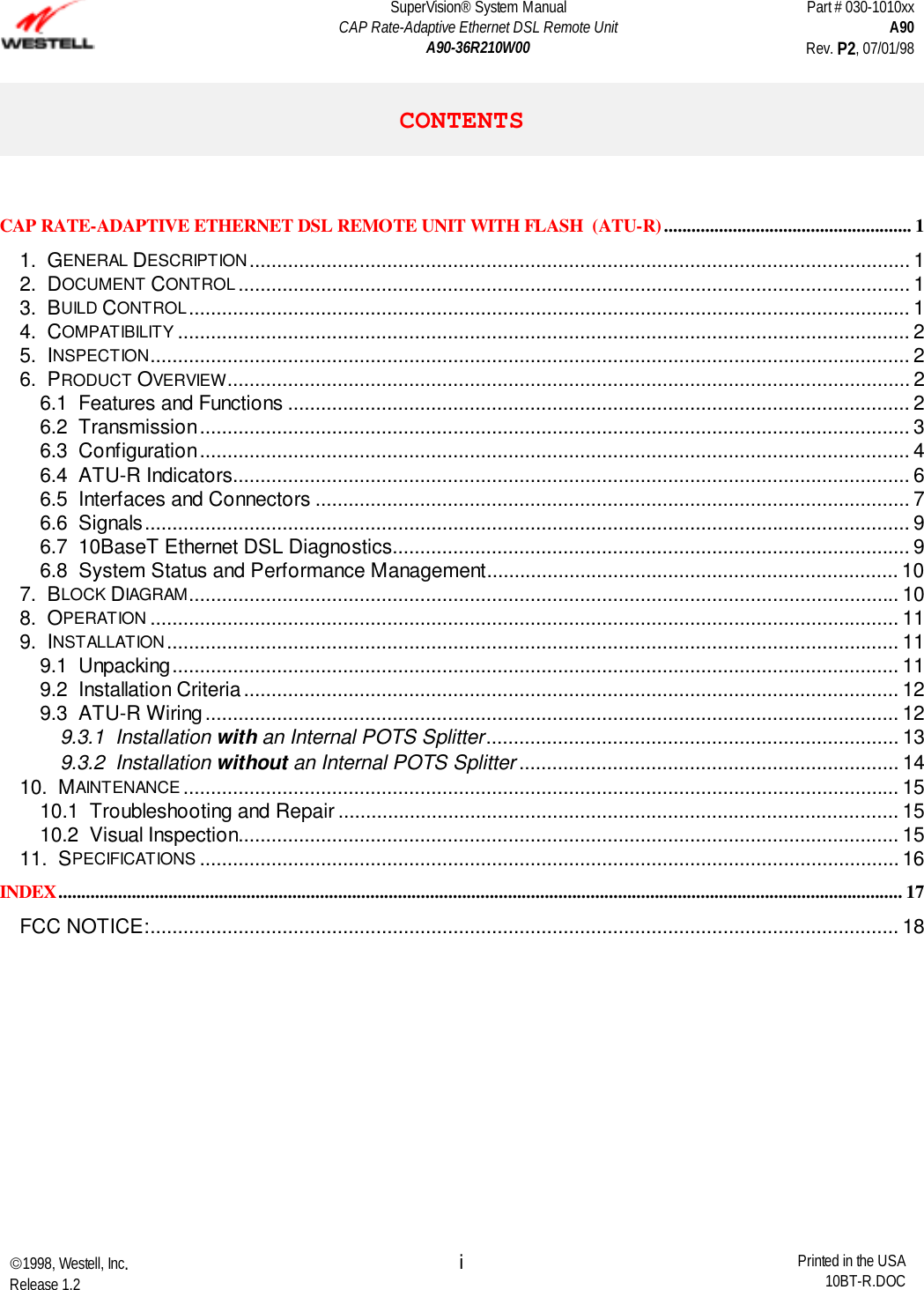 SuperVision® System ManualCAP Rate-Adaptive Ethernet DSL Remote UnitA90-36R210W00Part # 030-1010xxA90Rev. P2, 07/01/981998, Westell, Inc.Release 1.2 Printed in the USA10BT-R.DOCiCONTENTSCAP RATE-ADAPTIVE ETHERNET DSL REMOTE UNIT WITH FLASH  (ATU-R)...................................................... 11.  GENERAL DESCRIPTION........................................................................................................................ 12.  DOCUMENT CONTROL .......................................................................................................................... 13.  BUILD CONTROL................................................................................................................................... 14.  COMPATIBILITY ..................................................................................................................................... 25.  INSPECTION.......................................................................................................................................... 26.  PRODUCT OVERVIEW............................................................................................................................ 26.1  Features and Functions ................................................................................................................. 26.2  Transmission................................................................................................................................. 36.3  Configuration................................................................................................................................. 46.4  ATU-R Indicators........................................................................................................................... 66.5  Interfaces and Connectors ............................................................................................................ 76.6  Signals........................................................................................................................................... 96.7  10BaseT Ethernet DSL Diagnostics.............................................................................................. 96.8  System Status and Performance Management........................................................................... 107.  BLOCK DIAGRAM................................................................................................................................. 108.  OPERATION ........................................................................................................................................ 119.  INSTALLATION..................................................................................................................................... 119.1  Unpacking.................................................................................................................................... 119.2  Installation Criteria....................................................................................................................... 129.3  ATU-R Wiring.............................................................................................................................. 129.3.1  Installation with an Internal POTS Splitter........................................................................... 139.3.2  Installation without an Internal POTS Splitter ..................................................................... 1410.  MAINTENANCE .................................................................................................................................. 1510.1  Troubleshooting and Repair ...................................................................................................... 1510.2  Visual Inspection........................................................................................................................ 1511.  SPECIFICATIONS ............................................................................................................................... 16INDEX........................................................................................................................................................................................ 17FCC NOTICE:........................................................................................................................................ 18