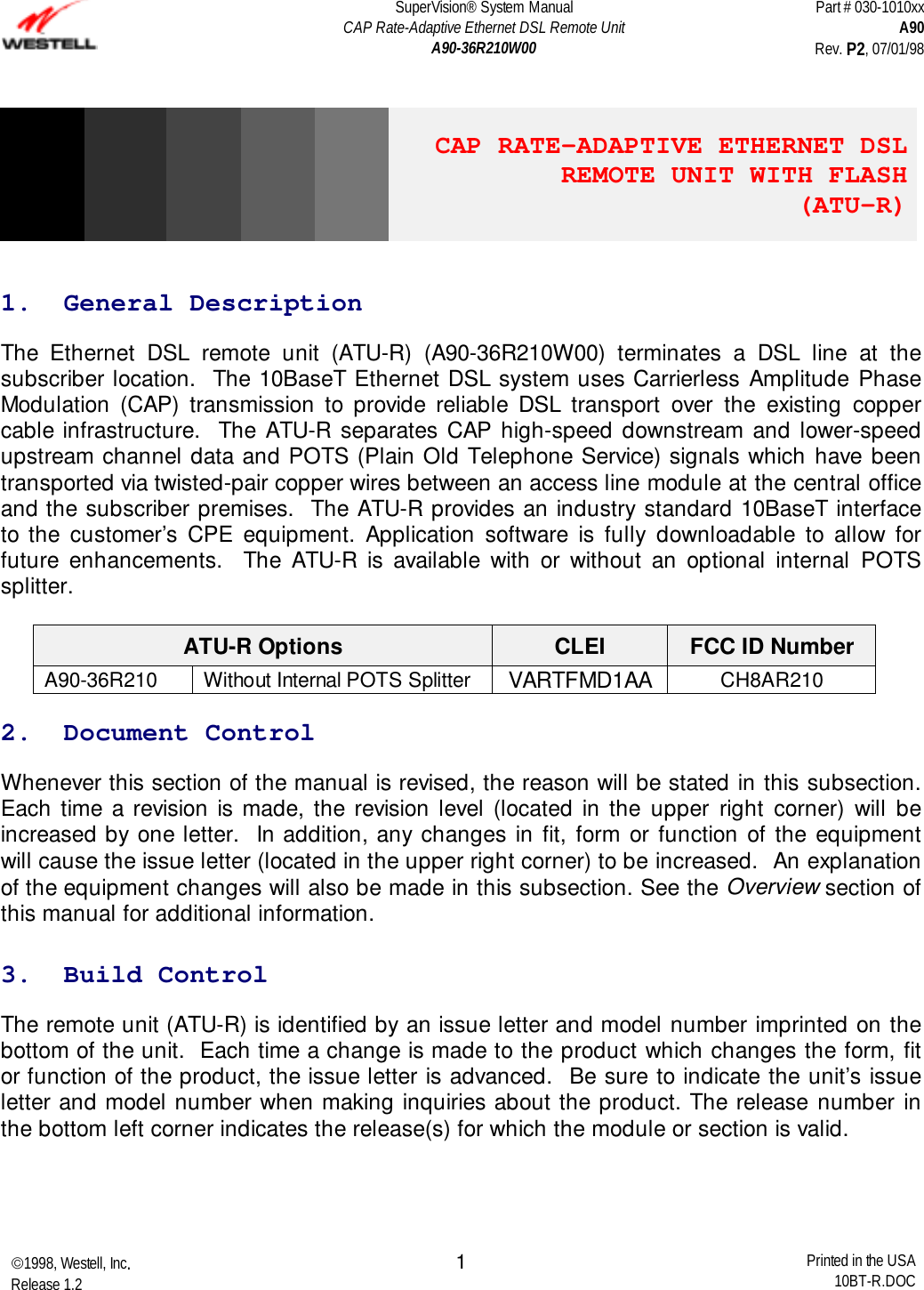 SuperVision® System ManualCAP Rate-Adaptive Ethernet DSL Remote UnitA90-36R210W00Part # 030-1010xxA90Rev. P2, 07/01/981998, Westell, Inc.Release 1.2 Printed in the USA10BT-R.DOC1CAP RATE-ADAPTIVE ETHERNET DSLREMOTE UNIT WITH FLASH (ATU-R)1.  General DescriptionThe Ethernet DSL remote unit (ATU-R) (A90-36R210W00) terminates a DSL line at thesubscriber location.  The 10BaseT Ethernet DSL system uses Carrierless Amplitude PhaseModulation (CAP) transmission to provide reliable DSL transport over the existing coppercable infrastructure.  The ATU-R separates CAP high-speed downstream and lower-speedupstream channel data and POTS (Plain Old Telephone Service) signals which have beentransported via twisted-pair copper wires between an access line module at the central officeand the subscriber premises.  The ATU-R provides an industry standard 10BaseT interfaceto the customer’s CPE equipment. Application software is fully downloadable to allow forfuture enhancements.  The ATU-R is available with or without an optional internal POTSsplitter.ATU-R Options CLEI FCC ID NumberA90-36R210 Without Internal POTS Splitter VARTFMD1AA CH8AR2102.  Document ControlWhenever this section of the manual is revised, the reason will be stated in this subsection.Each time a revision is made, the revision level (located in the upper right corner) will beincreased by one letter.  In addition, any changes in fit, form or function of the equipmentwill cause the issue letter (located in the upper right corner) to be increased.  An explanationof the equipment changes will also be made in this subsection. See the Overview section ofthis manual for additional information.3.  Build ControlThe remote unit (ATU-R) is identified by an issue letter and model number imprinted on thebottom of the unit.  Each time a change is made to the product which changes the form, fitor function of the product, the issue letter is advanced.  Be sure to indicate the unit’s issueletter and model number when making inquiries about the product. The release number inthe bottom left corner indicates the release(s) for which the module or section is valid.