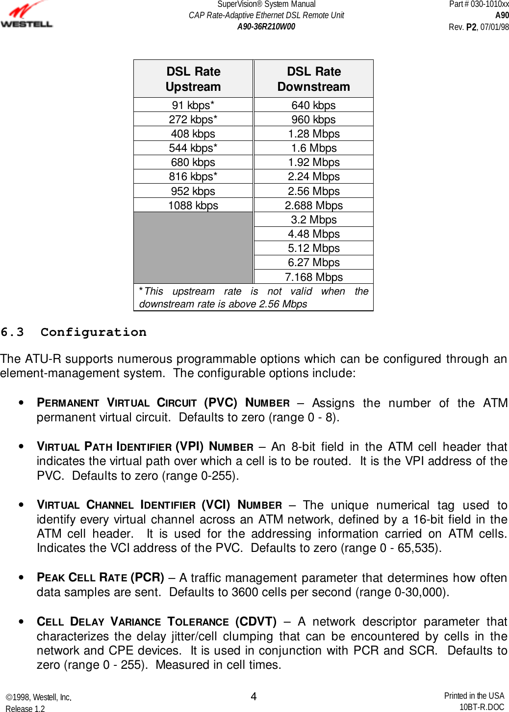 SuperVision® System ManualCAP Rate-Adaptive Ethernet DSL Remote UnitA90-36R210W00Part # 030-1010xxA90Rev. P2, 07/01/981998, Westell, Inc.Release 1.2 Printed in the USA10BT-R.DOC4DSL RateUpstream DSL RateDownstream91 kbps* 640 kbps272 kbps* 960 kbps408 kbps 1.28 Mbps544 kbps* 1.6 Mbps680 kbps 1.92 Mbps816 kbps* 2.24 Mbps952 kbps 2.56 Mbps1088 kbps 2.688 Mbps3.2 Mbps4.48 Mbps5.12 Mbps6.27 Mbps7.168 Mbps*This upstream rate is not valid when thedownstream rate is above 2.56 Mbps6.3  ConfigurationThe ATU-R supports numerous programmable options which can be configured through anelement-management system.  The configurable options include:• PERMANENT  VIRTUAL  CIRCUIT  (PVC) NUMBER – Assigns the number of the ATMpermanent virtual circuit.  Defaults to zero (range 0 - 8). • VIRTUAL  PATH IDENTIFIER (VPI) NUMBER – An 8-bit field in the ATM cell header thatindicates the virtual path over which a cell is to be routed.  It is the VPI address of thePVC.  Defaults to zero (range 0-255). • VIRTUAL  CHANNEL  IDENTIFIER  (VCI) NUMBER – The unique numerical tag used toidentify every virtual channel across an ATM network, defined by a 16-bit field in theATM cell header.  It is used for the addressing information carried on ATM cells.Indicates the VCI address of the PVC.  Defaults to zero (range 0 - 65,535). • PEAK CELL RATE (PCR) – A traffic management parameter that determines how oftendata samples are sent.  Defaults to 3600 cells per second (range 0-30,000). • CELL  DELAY  VARIANCE  TOLERANCE  (CDVT) – A network descriptor parameter thatcharacterizes the delay jitter/cell clumping that can be encountered by cells in thenetwork and CPE devices.  It is used in conjunction with PCR and SCR.  Defaults tozero (range 0 - 255).  Measured in cell times. 