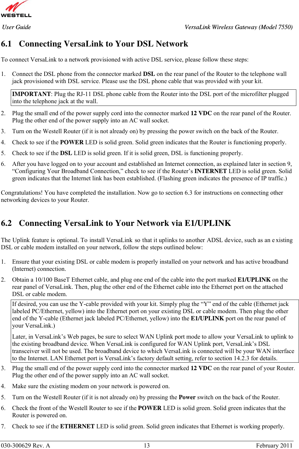       030-300629 Rev. A  13       February 2011 User Guide  VersaLink Wireless Gateway (Model 7550) 6.1 Connecting VersaLink to Your DSL Network   To connect VersaLink to a network provisioned with active DSL service, please follow these steps:  1. Connect the DSL phone from the connector marked DSL on the rear panel of the Router to the telephone wall jack provisioned with DSL service. Please use the DSL phone cable that was provided with your kit. IMPORTANT: Plug the RJ-11 DSL phone cable from the Router into the DSL port of the microfilter plugged into the telephone jack at the wall. 2. Plug the small end of the power supply cord into the connector marked 12 VDC on the rear panel of the Router. Plug the other end of the power supply into an AC wall socket. 3. Turn on the Westell Router (if it is not already on) by pressing the power switch on the back of the Router. 4. Check to see if the POWER LED is solid green. Solid green indicates that the Router is functioning properly. 5. Check to see if the DSL LED is solid green. If it is solid green, DSL is functioning properly. 6. After you have logged on to your account and established an Internet connection, as explained later in section 9, “Configuring Your Broadband Connection,” check to see if the Router’s INTERNET LED is solid green. Solid green indicates that the Internet link has been established. (Flashing green indicates the presence of IP traffic.)  Congratulations! You have completed the installation. Now go to section 6.3 for instructions on connecting other networking devices to your Router.    6.2 Connecting VersaLink to Your Network via E1/UPLINK  The Uplink feature is optional. To install VersaLink  so that it uplinks to another ADSL device, such as an e xisting DSL or cable modem installed on your network, follow the steps outlined below:  1. Ensure that your existing DSL or cable modem is properly installed on your network and has active broadband (Internet) connection. 2. Obtain a 10/100 BaseT Ethernet cable, and plug one end of the cable into the port marked E1/UPLINK on the rear panel of VersaLink. Then, plug the other end of the Ethernet cable into the Ethernet port on the attached DSL or cable modem.  If desired, you can use the Y-cable provided with your kit. Simply plug the “Y” end of the cable (Ethernet jack labeled PC/Ethernet, yellow) into the Ethernet port on your existing DSL or cable modem. Then plug the other end of the Y-cable (Ethernet jack labeled PC/Ethernet, yellow) into the E1/UPLINK port on the rear panel of your VersaLink.) Later, in VersaLink’s Web pages, be sure to select WAN Uplink port mode to allow your VersaLink to uplink to the existing broadband device. When VersaLink is configured for WAN Uplink port, VersaLink’s DSL transceiver will not be used. The broadband device to which VersaLink is connected will be your WAN interface to the Internet. LAN Ethernet port is VersaLink’s factory default setting, refer to section 14.2.3 for details. 3. Plug the small end of the power supply cord into the connector marked 12 VDC on the rear panel of your Router. Plug the other end of the power supply into an AC wall socket. 4. Make sure the existing modem on your network is powered on. 5. Turn on the Westell Router (if it is not already on) by pressing the Power switch on the back of the Router. 6. Check the front of the Westell Router to see if the POWER LED is solid green. Solid green indicates that the Router is powered on. 7. Check to see if the ETHERNET LED is solid green. Solid green indicates that Ethernet is working properly.  