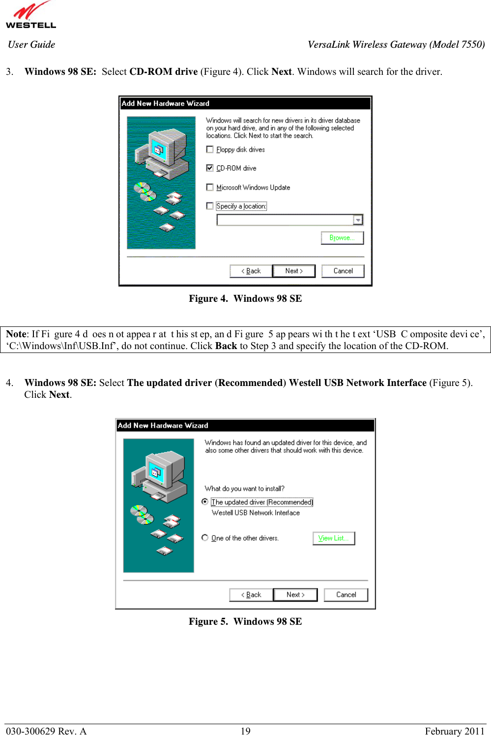       030-300629 Rev. A  19       February 2011 User Guide  VersaLink Wireless Gateway (Model 7550) 3. Windows 98 SE:  Select CD-ROM drive (Figure 4). Click Next. Windows will search for the driver.   Figure 4.  Windows 98 SE  Note: If Fi gure 4 d oes n ot appea r at  t his st ep, an d Fi gure 5 ap pears wi th t he t ext ‘USB  C omposite devi ce’, ‘C:\Windows\Inf\USB.Inf’, do not continue. Click Back to Step 3 and specify the location of the CD-ROM.   4. Windows 98 SE: Select The updated driver (Recommended) Westell USB Network Interface (Figure 5). Click Next.   Figure 5.  Windows 98 SE        