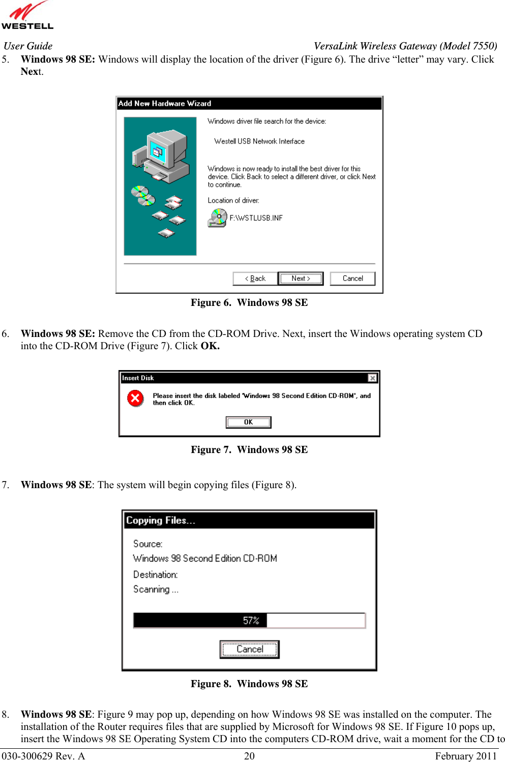       030-300629 Rev. A  20       February 2011 User Guide  VersaLink Wireless Gateway (Model 7550)5. Windows 98 SE: Windows will display the location of the driver (Figure 6). The drive “letter” may vary. Click Next.   Figure 6.  Windows 98 SE  6. Windows 98 SE: Remove the CD from the CD-ROM Drive. Next, insert the Windows operating system CD into the CD-ROM Drive (Figure 7). Click OK.   Figure 7.  Windows 98 SE  7. Windows 98 SE: The system will begin copying files (Figure 8).   Figure 8.  Windows 98 SE  8. Windows 98 SE: Figure 9 may pop up, depending on how Windows 98 SE was installed on the computer. The installation of the Router requires files that are supplied by Microsoft for Windows 98 SE. If Figure 10 pops up, insert the Windows 98 SE Operating System CD into the computers CD-ROM drive, wait a moment for the CD to 