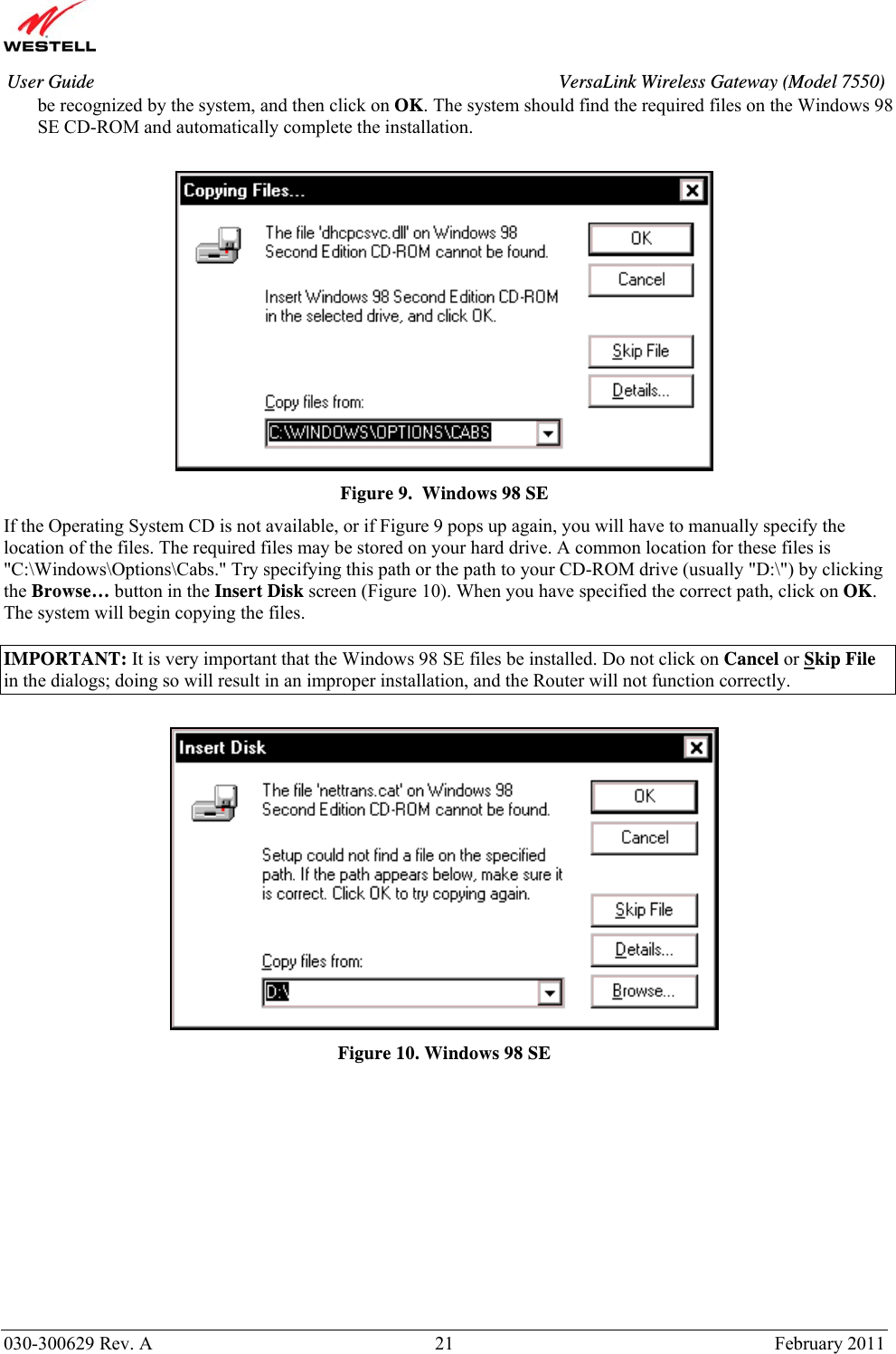       030-300629 Rev. A  21       February 2011 User Guide  VersaLink Wireless Gateway (Model 7550)be recognized by the system, and then click on OK. The system should find the required files on the Windows 98 SE CD-ROM and automatically complete the installation.   Figure 9.  Windows 98 SE If the Operating System CD is not available, or if Figure 9 pops up again, you will have to manually specify the location of the files. The required files may be stored on your hard drive. A common location for these files is &quot;C:\Windows\Options\Cabs.&quot; Try specifying this path or the path to your CD-ROM drive (usually &quot;D:\&quot;) by clicking the Browse… button in the Insert Disk screen (Figure 10). When you have specified the correct path, click on OK. The system will begin copying the files.  IMPORTANT: It is very important that the Windows 98 SE files be installed. Do not click on Cancel or Skip File in the dialogs; doing so will result in an improper installation, and the Router will not function correctly.   Figure 10. Windows 98 SE            