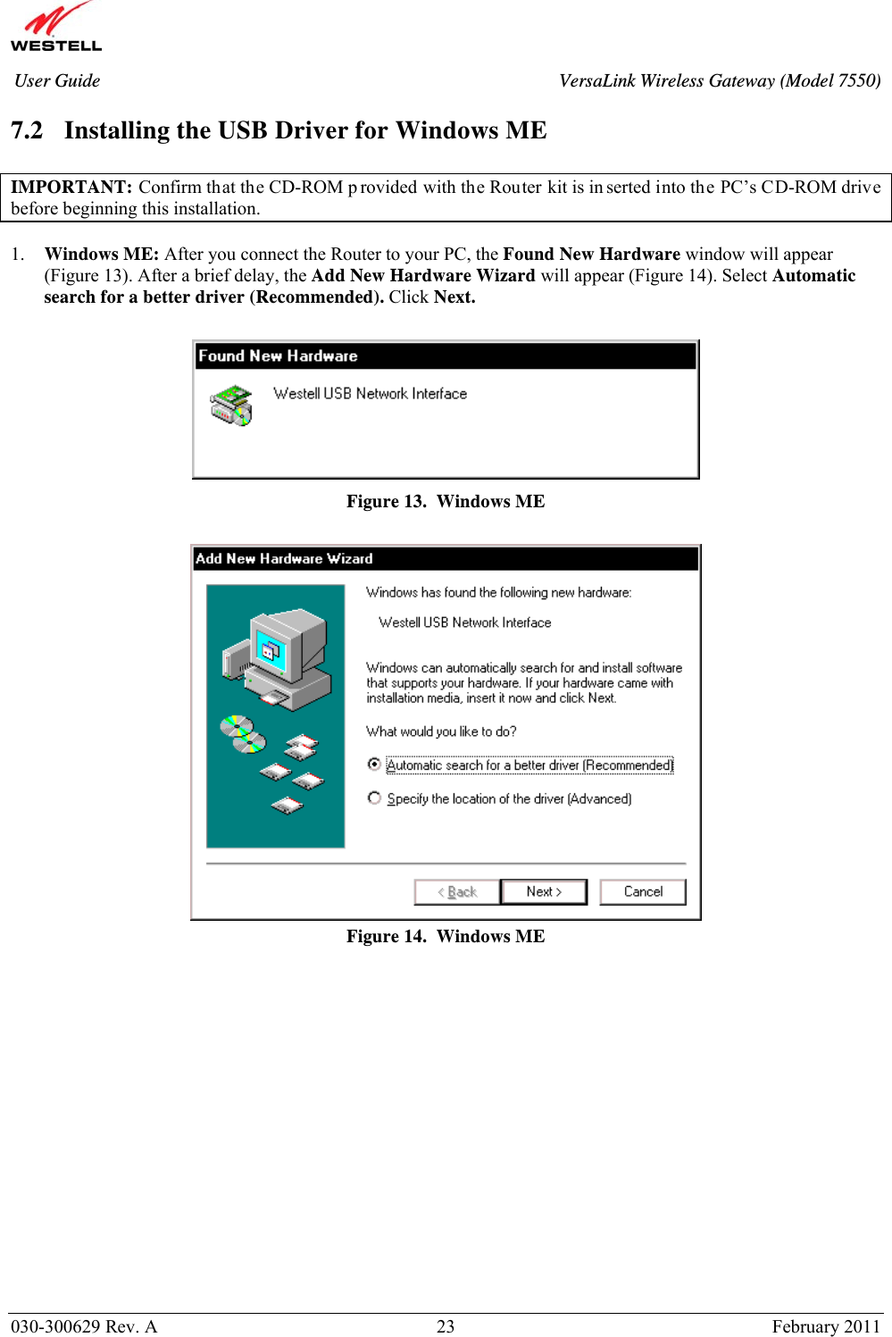       030-300629 Rev. A  23       February 2011 User Guide  VersaLink Wireless Gateway (Model 7550) 7.2 Installing the USB Driver for Windows ME  IMPORTANT: Confirm that the CD-ROM p rovided with the Router kit is in serted into the PC’s CD-ROM drive before beginning this installation.   1. Windows ME: After you connect the Router to your PC, the Found New Hardware window will appear (Figure 13). After a brief delay, the Add New Hardware Wizard will appear (Figure 14). Select Automatic search for a better driver (Recommended). Click Next.   Figure 13.  Windows ME   Figure 14.  Windows ME                 