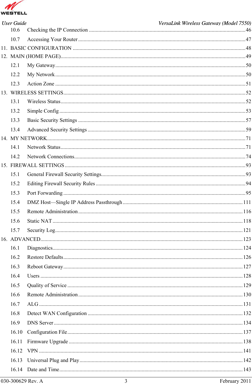       030-300629 Rev. A  3       February 2011 User Guide  VersaLink Wireless Gateway (Model 7550)10.6 Checking the IP Connection ....................................................................................................................46 10.7 Accessing Your Router ............................................................................................................................47 11. BASIC CONFIGURATION ................................................................................................................................48 12. MAIN (HOME PAGE).........................................................................................................................................49 12.1 My Gateway.............................................................................................................................................50 12.2 My Network.............................................................................................................................................50 12.3 Action Zone .............................................................................................................................................51 13. WIRELESS SETTINGS.......................................................................................................................................52 13.1 Wireless Status.........................................................................................................................................52 13.2 Simple Config..........................................................................................................................................53 13.3 Basic Security Settings ............................................................................................................................57 13.4 Advanced Security Settings .....................................................................................................................59 14. MY NETWORK...................................................................................................................................................71 14.1 Network Status.........................................................................................................................................71 14.2 Network Connections...............................................................................................................................74 15. FIREWALL SETTINGS ......................................................................................................................................93 15.1 General Firewall Security Settings...........................................................................................................93 15.2 Editing Firewall Security Rules ...............................................................................................................94 15.3 Port Forwarding .......................................................................................................................................95 15.4 DMZ Host—Single IP Address Passthrough.........................................................................................111 15.5 Remote Administration..........................................................................................................................116 15.6 Static NAT .............................................................................................................................................118 15.7 Security Log...........................................................................................................................................121 16. ADVANCED......................................................................................................................................................123 16.1 Diagnostics.............................................................................................................................................124 16.2 Restore Defaults.....................................................................................................................................126 16.3 Reboot Gateway.....................................................................................................................................127 16.4 Users ......................................................................................................................................................128 16.5 Quality of Service ..................................................................................................................................129 16.6 Remote Administration..........................................................................................................................130 16.7 ALG .......................................................................................................................................................131 16.8 Detect WAN Configuration ...................................................................................................................132 16.9 DNS Server ............................................................................................................................................134 16.10 Configuration File..................................................................................................................................137 16.11 Firmware Upgrade .................................................................................................................................138 16.12 VPN .......................................................................................................................................................141 16.13 Universal Plug and Play.........................................................................................................................142 16.14 Date and Time........................................................................................................................................143 