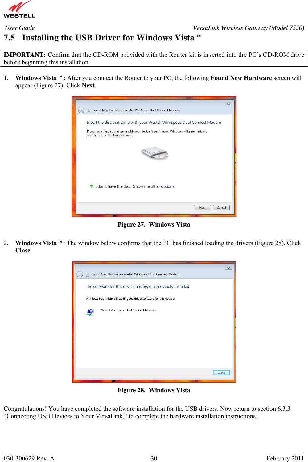       030-300629 Rev. A  30       February 2011 User Guide  VersaLink Wireless Gateway (Model 7550)7.5 Installing the USB Driver for Windows Vista™  IMPORTANT: Confirm that the CD-ROM p rovided with the Router kit is in serted into the PC’s CD-ROM drive before beginning this installation.   1. Windows Vista™: After you connect the Router to your PC, the following Found New Hardware screen will appear (Figure 27). Click Next.    Figure 27.  Windows Vista  2. Windows Vista™: The window below confirms that the PC has finished loading the drivers (Figure 28). Click Close.   Figure 28.  Windows Vista  Congratulations! You have completed the software installation for the USB drivers. Now return to section 6.3.3  “Connecting USB Devices to Your VersaLink,” to complete the hardware installation instructions.  