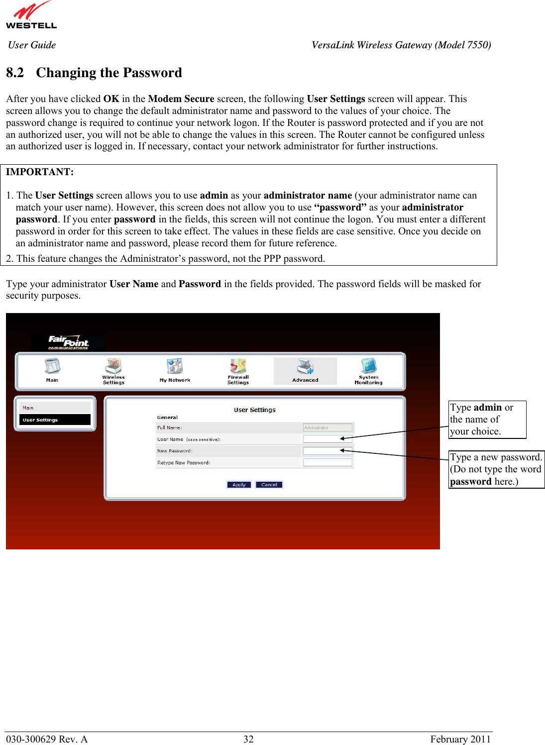       030-300629 Rev. A  32       February 2011 User Guide  VersaLink Wireless Gateway (Model 7550) 8.2 Changing the Password  After you have clicked OK in the Modem Secure screen, the following User Settings screen will appear. This screen allows you to change the default administrator name and password to the values of your choice. The password change is required to continue your network logon. If the Router is password protected and if you are not an authorized user, you will not be able to change the values in this screen. The Router cannot be configured unless an authorized user is logged in. If necessary, contact your network administrator for further instructions.  IMPORTANT:   1. The User Settings screen allows you to use admin as your administrator name (your administrator name can match your user name). However, this screen does not allow you to use “password” as your administrator password. If you enter password in the fields, this screen will not continue the logon. You must enter a different password in order for this screen to take effect. The values in these fields are case sensitive. Once you decide on an administrator name and password, please record them for future reference.  2. This feature changes the Administrator’s password, not the PPP password.  Type your administrator User Name and Password in the fields provided. The password fields will be masked for security purposes.                  Type admin or the name of your choice. Type a new password. (Do not type the word password here.) 