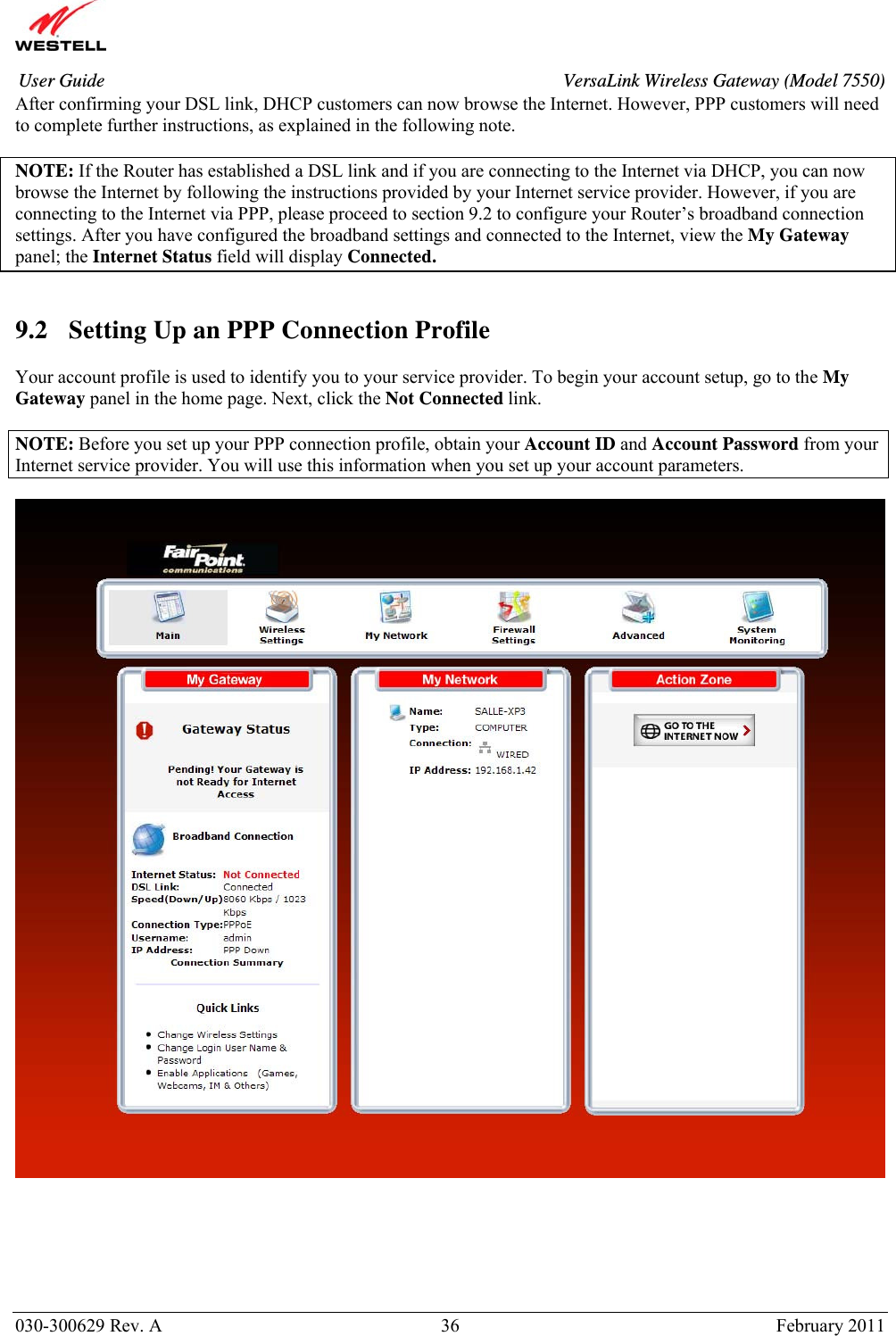       030-300629 Rev. A  36       February 2011 User Guide  VersaLink Wireless Gateway (Model 7550)After confirming your DSL link, DHCP customers can now browse the Internet. However, PPP customers will need to complete further instructions, as explained in the following note.  NOTE: If the Router has established a DSL link and if you are connecting to the Internet via DHCP, you can now browse the Internet by following the instructions provided by your Internet service provider. However, if you are connecting to the Internet via PPP, please proceed to section 9.2 to configure your Router’s broadband connection settings. After you have configured the broadband settings and connected to the Internet, view the My Gateway panel; the Internet Status field will display Connected.     9.2 Setting Up an PPP Connection Profile  Your account profile is used to identify you to your service provider. To begin your account setup, go to the My Gateway panel in the home page. Next, click the Not Connected link.  NOTE: Before you set up your PPP connection profile, obtain your Account ID and Account Password from your Internet service provider. You will use this information when you set up your account parameters.          