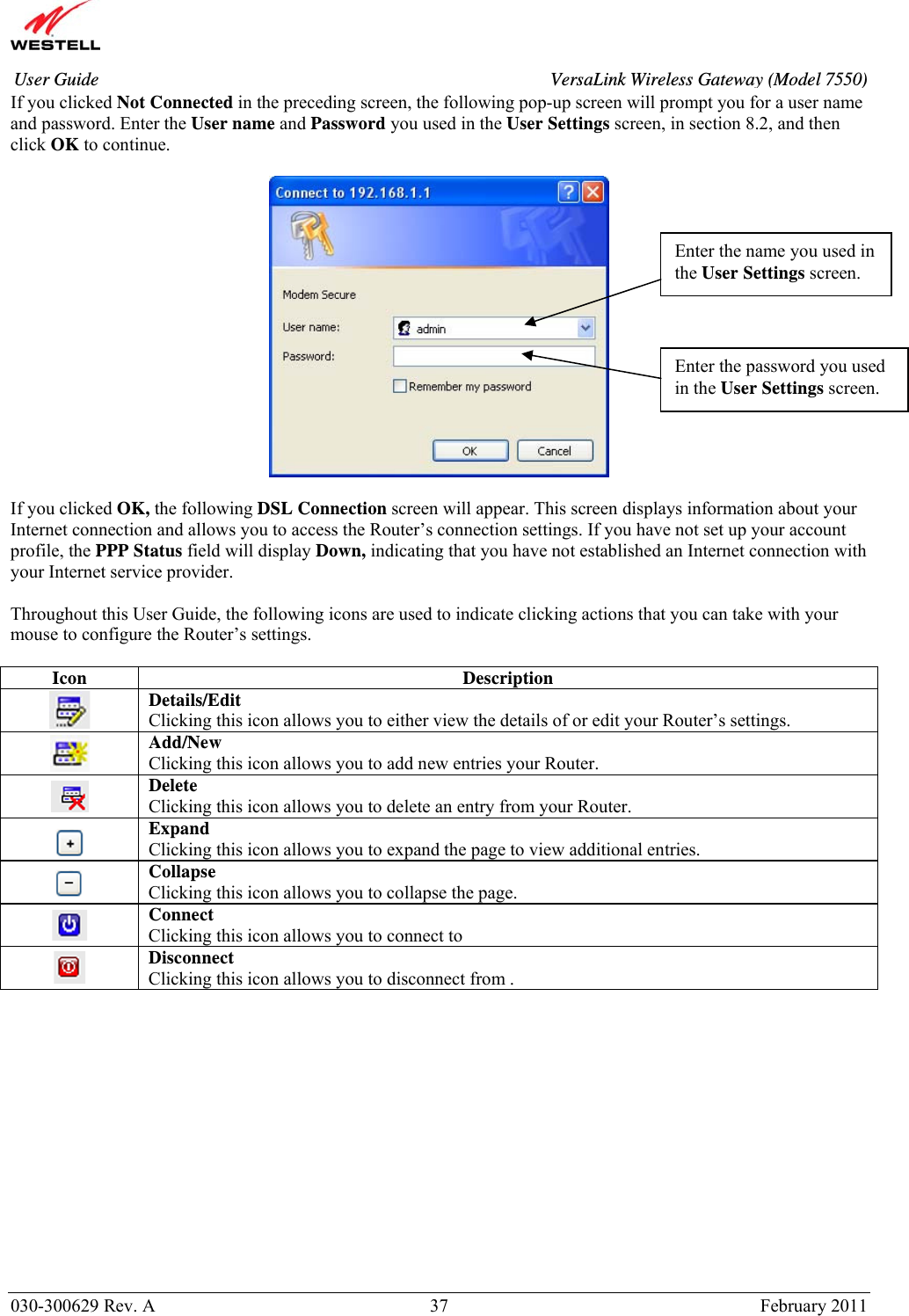       030-300629 Rev. A  37       February 2011 User Guide  VersaLink Wireless Gateway (Model 7550)If you clicked Not Connected in the preceding screen, the following pop-up screen will prompt you for a user name and password. Enter the User name and Password you used in the User Settings screen, in section 8.2, and then click OK to continue.    If you clicked OK, the following DSL Connection screen will appear. This screen displays information about your Internet connection and allows you to access the Router’s connection settings. If you have not set up your account profile, the PPP Status field will display Down, indicating that you have not established an Internet connection with your Internet service provider.  Throughout this User Guide, the following icons are used to indicate clicking actions that you can take with your mouse to configure the Router’s settings.  Icon Description  Details/Edit Clicking this icon allows you to either view the details of or edit your Router’s settings.  Add/New Clicking this icon allows you to add new entries your Router.  Delete Clicking this icon allows you to delete an entry from your Router.  Expand Clicking this icon allows you to expand the page to view additional entries.  Collapse Clicking this icon allows you to collapse the page.  Connect Clicking this icon allows you to connect to     Disconnect Clicking this icon allows you to disconnect from .               Enter the name you used in the User Settings screen. Enter the password you used in the User Settings screen. 