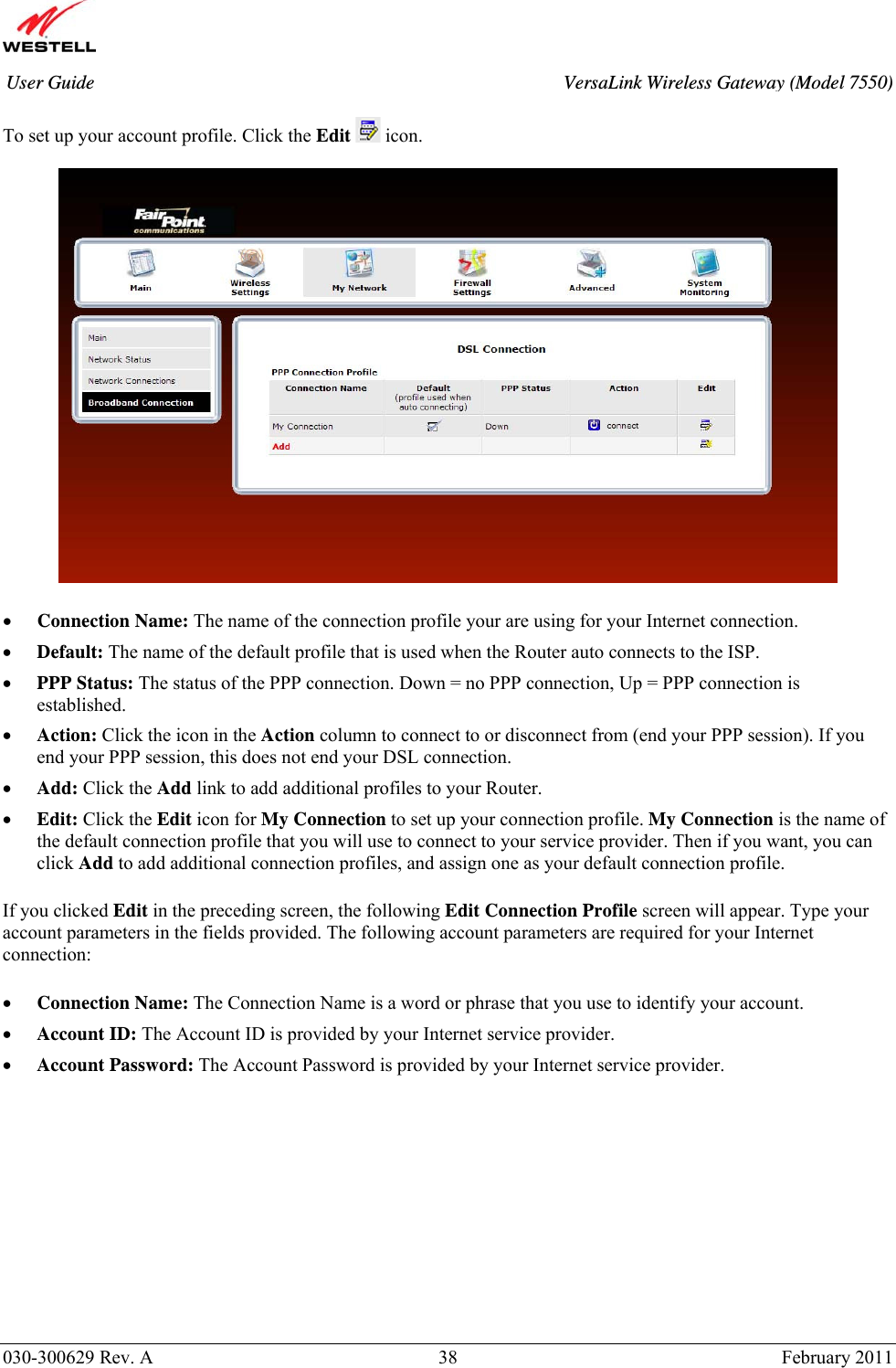       030-300629 Rev. A  38       February 2011 User Guide  VersaLink Wireless Gateway (Model 7550) To set up your account profile. Click the Edit   icon.    • Connection Name: The name of the connection profile your are using for your Internet connection. • Default: The name of the default profile that is used when the Router auto connects to the ISP. • PPP Status: The status of the PPP connection. Down = no PPP connection, Up = PPP connection is established. • Action: Click the icon in the Action column to connect to or disconnect from (end your PPP session). If you end your PPP session, this does not end your DSL connection. • Add: Click the Add link to add additional profiles to your Router. • Edit: Click the Edit icon for My Connection to set up your connection profile. My Connection is the name of the default connection profile that you will use to connect to your service provider. Then if you want, you can click Add to add additional connection profiles, and assign one as your default connection profile.  If you clicked Edit in the preceding screen, the following Edit Connection Profile screen will appear. Type your account parameters in the fields provided. The following account parameters are required for your Internet connection:  • Connection Name: The Connection Name is a word or phrase that you use to identify your account.  • Account ID: The Account ID is provided by your Internet service provider.   • Account Password: The Account Password is provided by your Internet service provider.         