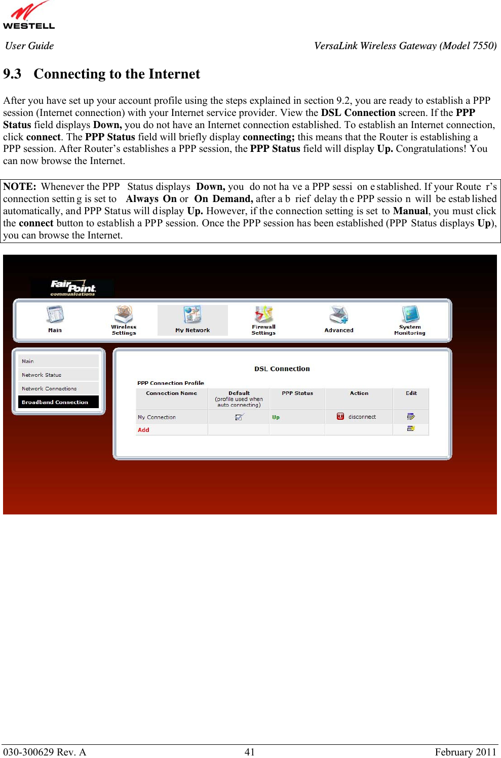       030-300629 Rev. A  41       February 2011 User Guide  VersaLink Wireless Gateway (Model 7550) 9.3 Connecting to the Internet  After you have set up your account profile using the steps explained in section 9.2, you are ready to establish a PPP session (Internet connection) with your Internet service provider. View the DSL Connection screen. If the PPP Status field displays Down, you do not have an Internet connection established. To establish an Internet connection, click connect. The PPP Status field will briefly display connecting; this means that the Router is establishing a PPP session. After Router’s establishes a PPP session, the PPP Status field will display Up. Congratulations! You can now browse the Internet.  NOTE: Whenever the PPP  Status displays  Down, you  do not ha ve a PPP sessi on e stablished. If your Route r’s connection settin g is set to  Always On or  On Demand, after a b rief delay th e PPP sessio n will be estab lished automatically, and PPP Status will display Up. However, if the connection setting is set to Manual, you must click the connect button to establish a PPP session. Once the PPP session has been established (PPP Status displays Up), you can browse the Internet.                     