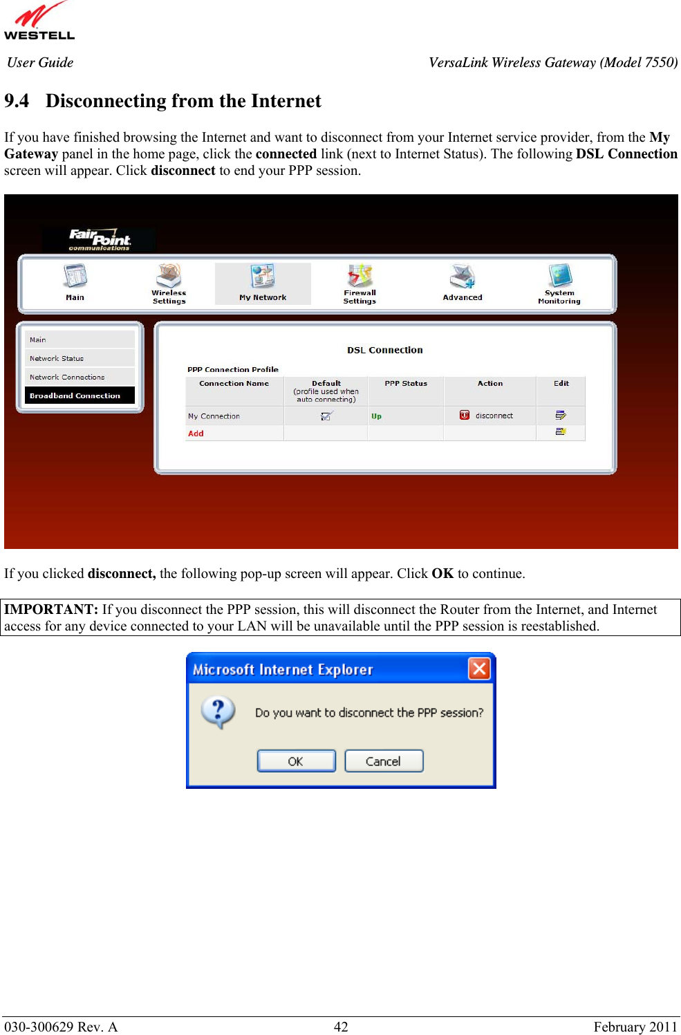       030-300629 Rev. A  42       February 2011 User Guide  VersaLink Wireless Gateway (Model 7550) 9.4 Disconnecting from the Internet  If you have finished browsing the Internet and want to disconnect from your Internet service provider, from the My Gateway panel in the home page, click the connected link (next to Internet Status). The following DSL Connection screen will appear. Click disconnect to end your PPP session.    If you clicked disconnect, the following pop-up screen will appear. Click OK to continue.  IMPORTANT: If you disconnect the PPP session, this will disconnect the Router from the Internet, and Internet access for any device connected to your LAN will be unavailable until the PPP session is reestablished.                