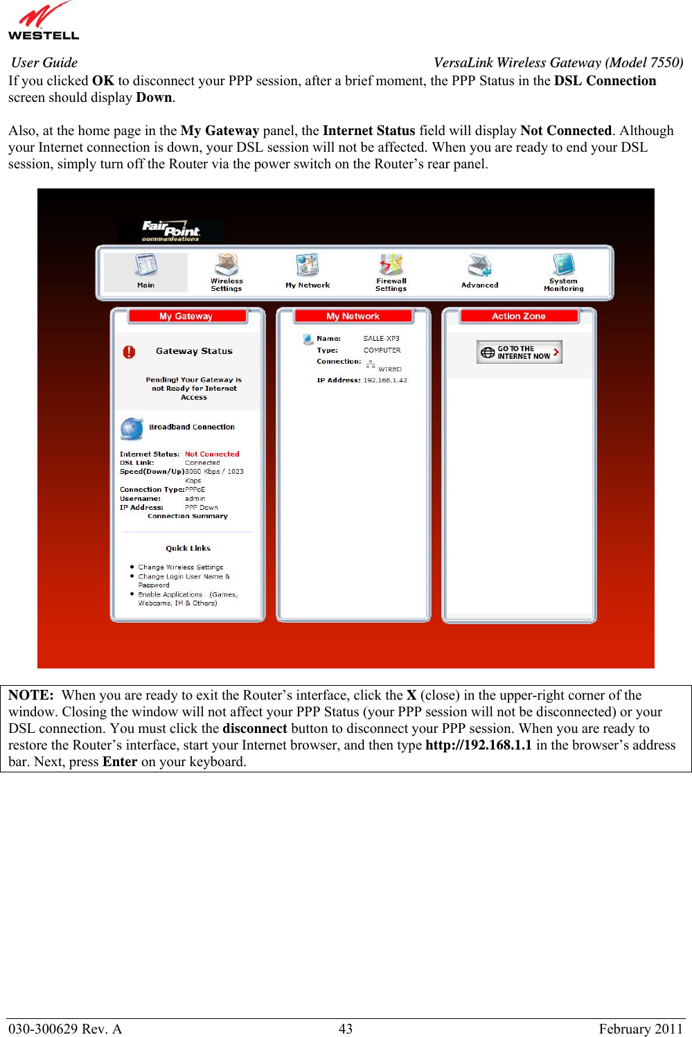       030-300629 Rev. A  43       February 2011 User Guide  VersaLink Wireless Gateway (Model 7550)If you clicked OK to disconnect your PPP session, after a brief moment, the PPP Status in the DSL Connection screen should display Down.   Also, at the home page in the My Gateway panel, the Internet Status field will display Not Connected. Although your Internet connection is down, your DSL session will not be affected. When you are ready to end your DSL session, simply turn off the Router via the power switch on the Router’s rear panel.     NOTE:  When you are ready to exit the Router’s interface, click the X (close) in the upper-right corner of the window. Closing the window will not affect your PPP Status (your PPP session will not be disconnected) or your DSL connection. You must click the disconnect button to disconnect your PPP session. When you are ready to restore the Router’s interface, start your Internet browser, and then type http://192.168.1.1 in the browser’s address bar. Next, press Enter on your keyboard.  