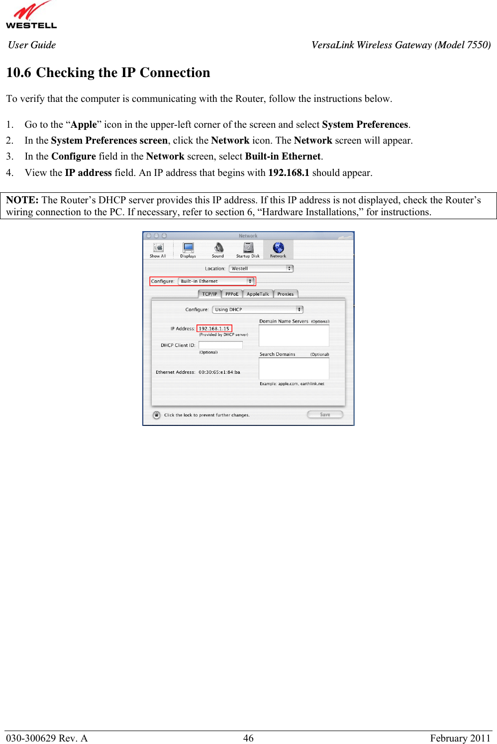       030-300629 Rev. A  46       February 2011 User Guide  VersaLink Wireless Gateway (Model 7550) 10.6 Checking the IP Connection  To verify that the computer is communicating with the Router, follow the instructions below.  1. Go to the “Apple” icon in the upper-left corner of the screen and select System Preferences. 2. In the System Preferences screen, click the Network icon. The Network screen will appear. 3. In the Configure field in the Network screen, select Built-in Ethernet. 4. View the IP address field. An IP address that begins with 192.168.1 should appear.  NOTE: The Router’s DHCP server provides this IP address. If this IP address is not displayed, check the Router’s wiring connection to the PC. If necessary, refer to section 6, “Hardware Installations,” for instructions.                            