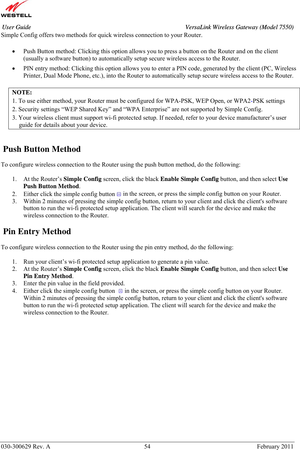       030-300629 Rev. A  54       February 2011 User Guide  VersaLink Wireless Gateway (Model 7550)Simple Config offers two methods for quick wireless connection to your Router.  • Push Button method: Clicking this option allows you to press a button on the Router and on the client (usually a software button) to automatically setup secure wireless access to the Router.  • PIN entry method: Clicking this option allows you to enter a PIN code, generated by the client (PC, Wireless Printer, Dual Mode Phone, etc.), into the Router to automatically setup secure wireless access to the Router.   NOTE: 1. To use either method, your Router must be configured for WPA-PSK, WEP Open, or WPA2-PSK settings 2. Security settings “WEP Shared Key” and “WPA Enterprise” are not supported by Simple Config. 3. Your wireless client must support wi-fi protected setup. If needed, refer to your device manufacturer’s user guide for details about your device.     Push Button Method  To configure wireless connection to the Router using the push button method, do the following:  1. At the Router’s Simple Config screen, click the black Enable Simple Config button, and then select Use Push Button Method. 2. Either click the simple config button  in the screen, or press the simple config button on your Router. 3. Within 2 minutes of pressing the simple config button, return to your client and click the client&apos;s software button to run the wi-fi protected setup application. The client will search for the device and make the wireless connection to the Router.    Pin Entry Method  To configure wireless connection to the Router using the pin entry method, do the following:  1. Run your client’s wi-fi protected setup application to generate a pin value. 2. At the Router’s Simple Config screen, click the black Enable Simple Config button, and then select Use Pin Entry Method. 3. Enter the pin value in the field provided. 4. Either click the simple config button   in the screen, or press the simple config button on your Router. Within 2 minutes of pressing the simple config button, return to your client and click the client&apos;s software button to run the wi-fi protected setup application. The client will search for the device and make the wireless connection to the Router.                   