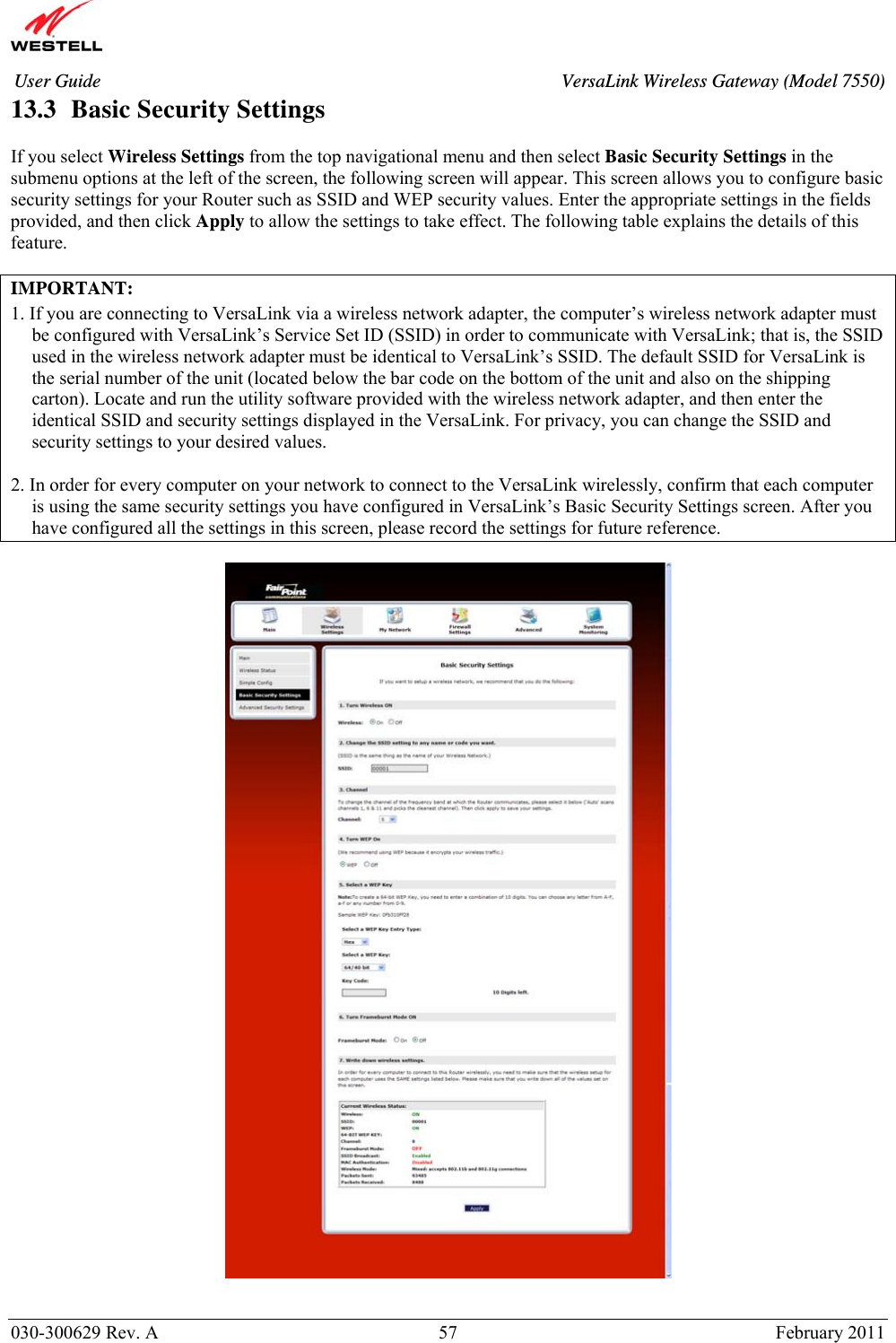       030-300629 Rev. A  57       February 2011 User Guide  VersaLink Wireless Gateway (Model 7550)13.3  Basic Security Settings  If you select Wireless Settings from the top navigational menu and then select Basic Security Settings in the submenu options at the left of the screen, the following screen will appear. This screen allows you to configure basic security settings for your Router such as SSID and WEP security values. Enter the appropriate settings in the fields provided, and then click Apply to allow the settings to take effect. The following table explains the details of this feature.  IMPORTANT:   1. If you are connecting to VersaLink via a wireless network adapter, the computer’s wireless network adapter must be configured with VersaLink’s Service Set ID (SSID) in order to communicate with VersaLink; that is, the SSID used in the wireless network adapter must be identical to VersaLink’s SSID. The default SSID for VersaLink is the serial number of the unit (located below the bar code on the bottom of the unit and also on the shipping carton). Locate and run the utility software provided with the wireless network adapter, and then enter the identical SSID and security settings displayed in the VersaLink. For privacy, you can change the SSID and security settings to your desired values.  2. In order for every computer on your network to connect to the VersaLink wirelessly, confirm that each computer is using the same security settings you have configured in VersaLink’s Basic Security Settings screen. After you have configured all the settings in this screen, please record the settings for future reference.     