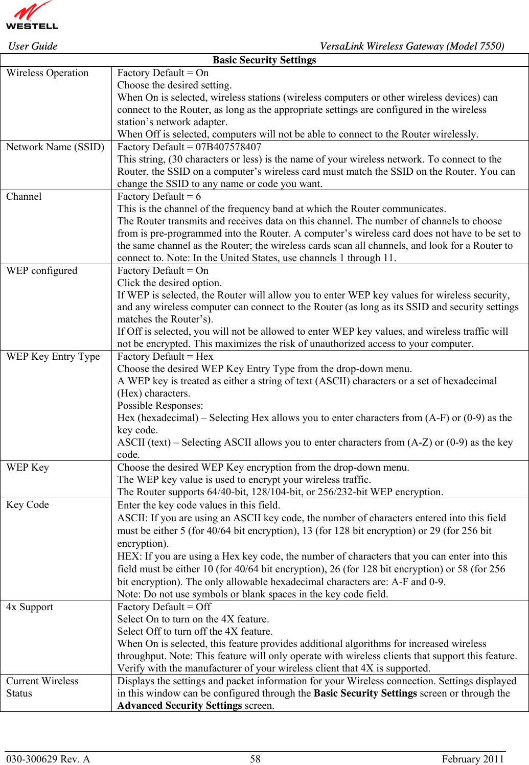       030-300629 Rev. A  58       February 2011 User Guide  VersaLink Wireless Gateway (Model 7550)Basic Security Settings Wireless Operation  Factory Default = On Choose the desired setting. When On is selected, wireless stations (wireless computers or other wireless devices) can connect to the Router, as long as the appropriate settings are configured in the wireless station’s network adapter. When Off is selected, computers will not be able to connect to the Router wirelessly. Network Name (SSID)  Factory Default = 07B407578407 This string, (30 characters or less) is the name of your wireless network. To connect to the Router, the SSID on a computer’s wireless card must match the SSID on the Router. You can change the SSID to any name or code you want. Channel  Factory Default = 6 This is the channel of the frequency band at which the Router communicates.  The Router transmits and receives data on this channel. The number of channels to choose from is pre-programmed into the Router. A computer’s wireless card does not have to be set to the same channel as the Router; the wireless cards scan all channels, and look for a Router to connect to. Note: In the United States, use channels 1 through 11. WEP configured  Factory Default = On Click the desired option. If WEP is selected, the Router will allow you to enter WEP key values for wireless security, and any wireless computer can connect to the Router (as long as its SSID and security settings matches the Router’s). If Off is selected, you will not be allowed to enter WEP key values, and wireless traffic will not be encrypted. This maximizes the risk of unauthorized access to your computer. WEP Key Entry Type  Factory Default = Hex Choose the desired WEP Key Entry Type from the drop-down menu. A WEP key is treated as either a string of text (ASCII) characters or a set of hexadecimal (Hex) characters.  Possible Responses: Hex (hexadecimal) – Selecting Hex allows you to enter characters from (A-F) or (0-9) as the key code. ASCII (text) – Selecting ASCII allows you to enter characters from (A-Z) or (0-9) as the key code. WEP Key  Choose the desired WEP Key encryption from the drop-down menu. The WEP key value is used to encrypt your wireless traffic. The Router supports 64/40-bit, 128/104-bit, or 256/232-bit WEP encryption.  Key Code  Enter the key code values in this field. ASCII: If you are using an ASCII key code, the number of characters entered into this field must be either 5 (for 40/64 bit encryption), 13 (for 128 bit encryption) or 29 (for 256 bit encryption).  HEX: If you are using a Hex key code, the number of characters that you can enter into this field must be either 10 (for 40/64 bit encryption), 26 (for 128 bit encryption) or 58 (for 256 bit encryption). The only allowable hexadecimal characters are: A-F and 0-9. Note: Do not use symbols or blank spaces in the key code field. 4x Support  Factory Default = Off Select On to turn on the 4X feature.  Select Off to turn off the 4X feature. When On is selected, this feature provides additional algorithms for increased wireless throughput. Note: This feature will only operate with wireless clients that support this feature. Verify with the manufacturer of your wireless client that 4X is supported.  Current Wireless Status Displays the settings and packet information for your Wireless connection. Settings displayed in this window can be configured through the Basic Security Settings screen or through the Advanced Security Settings screen.    