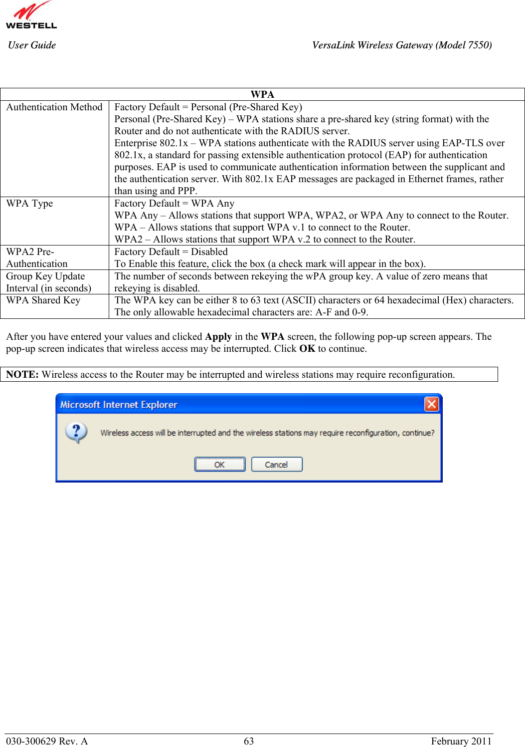       030-300629 Rev. A  63       February 2011 User Guide  VersaLink Wireless Gateway (Model 7550)   WPA Authentication Method  Factory Default = Personal (Pre-Shared Key) Personal (Pre-Shared Key) – WPA stations share a pre-shared key (string format) with the Router and do not authenticate with the RADIUS server. Enterprise 802.1x – WPA stations authenticate with the RADIUS server using EAP-TLS over 802.1x, a standard for passing extensible authentication protocol (EAP) for authentication purposes. EAP is used to communicate authentication information between the supplicant and the authentication server. With 802.1x EAP messages are packaged in Ethernet frames, rather than using and PPP.  WPA Type  Factory Default = WPA Any WPA Any – Allows stations that support WPA, WPA2, or WPA Any to connect to the Router. WPA – Allows stations that support WPA v.1 to connect to the Router. WPA2 – Allows stations that support WPA v.2 to connect to the Router. WPA2 Pre-Authentication Factory Default = Disabled To Enable this feature, click the box (a check mark will appear in the box).  Group Key Update Interval (in seconds) The number of seconds between rekeying the wPA group key. A value of zero means that rekeying is disabled. WPA Shared Key  The WPA key can be either 8 to 63 text (ASCII) characters or 64 hexadecimal (Hex) characters. The only allowable hexadecimal characters are: A-F and 0-9.  After you have entered your values and clicked Apply in the WPA screen, the following pop-up screen appears. The pop-up screen indicates that wireless access may be interrupted. Click OK to continue.  NOTE: Wireless access to the Router may be interrupted and wireless stations may require reconfiguration.          