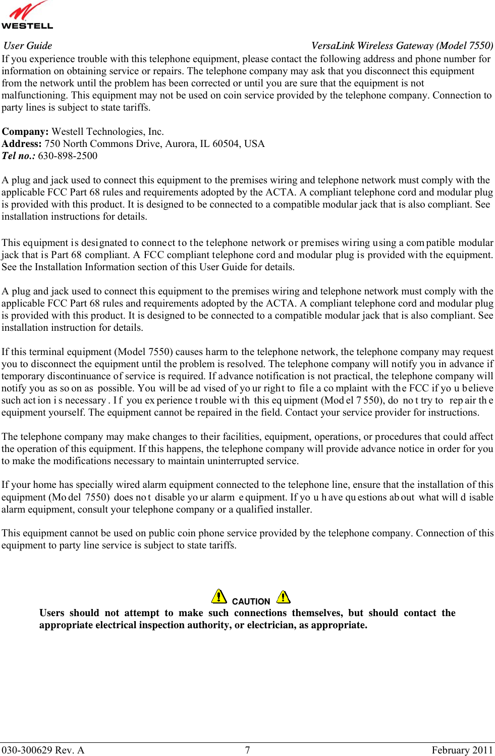       030-300629 Rev. A  7       February 2011 User Guide  VersaLink Wireless Gateway (Model 7550)If you experience trouble with this telephone equipment, please contact the following address and phone number for information on obtaining service or repairs. The telephone company may ask that you disconnect this equipment from the network until the problem has been corrected or until you are sure that the equipment is not malfunctioning. This equipment may not be used on coin service provided by the telephone company. Connection to party lines is subject to state tariffs.  Company: Westell Technologies, Inc. Address: 750 North Commons Drive, Aurora, IL 60504, USA Tel no.: 630-898-2500  A plug and jack used to connect this equipment to the premises wiring and telephone network must comply with the applicable FCC Part 68 rules and requirements adopted by the ACTA. A compliant telephone cord and modular plug is provided with this product. It is designed to be connected to a compatible modular jack that is also compliant. See installation instructions for details.   This equipment is designated to connect to the telephone network or premises wiring using a com patible modular jack that is Part 68 compliant. A FCC compliant telephone cord and modular plug is provided with the equipment. See the Installation Information section of this User Guide for details.   A plug and jack used to connect this equipment to the premises wiring and telephone network must comply with the applicable FCC Part 68 rules and requirements adopted by the ACTA. A compliant telephone cord and modular plug is provided with this product. It is designed to be connected to a compatible modular jack that is also compliant. See installation instruction for details.  If this terminal equipment (Model 7550) causes harm to the telephone network, the telephone company may request you to disconnect the equipment until the problem is resolved. The telephone company will notify you in advance if temporary discontinuance of service is required. If advance notification is not practical, the telephone company will notify you as so on as possible. You will be ad vised of yo ur right to file a co mplaint with the FCC if yo u believe such act ion i s necessary . I f you ex perience t rouble wi th this eq uipment (Mod el 7 550), do  no t try to  rep air th e equipment yourself. The equipment cannot be repaired in the field. Contact your service provider for instructions.  The telephone company may make changes to their facilities, equipment, operations, or procedures that could affect the operation of this equipment. If this happens, the telephone company will provide advance notice in order for you to make the modifications necessary to maintain uninterrupted service.  If your home has specially wired alarm equipment connected to the telephone line, ensure that the installation of this equipment (Mo del 7550) does no t disable yo ur alarm  e quipment. If yo u h ave qu estions ab out what will d isable alarm equipment, consult your telephone company or a qualified installer.  This equipment cannot be used on public coin phone service provided by the telephone company. Connection of this equipment to party line service is subject to state tariffs.        CAUTION  Users should not attempt to make such connections themselves, but should contact the appropriate electrical inspection authority, or electrician, as appropriate. 