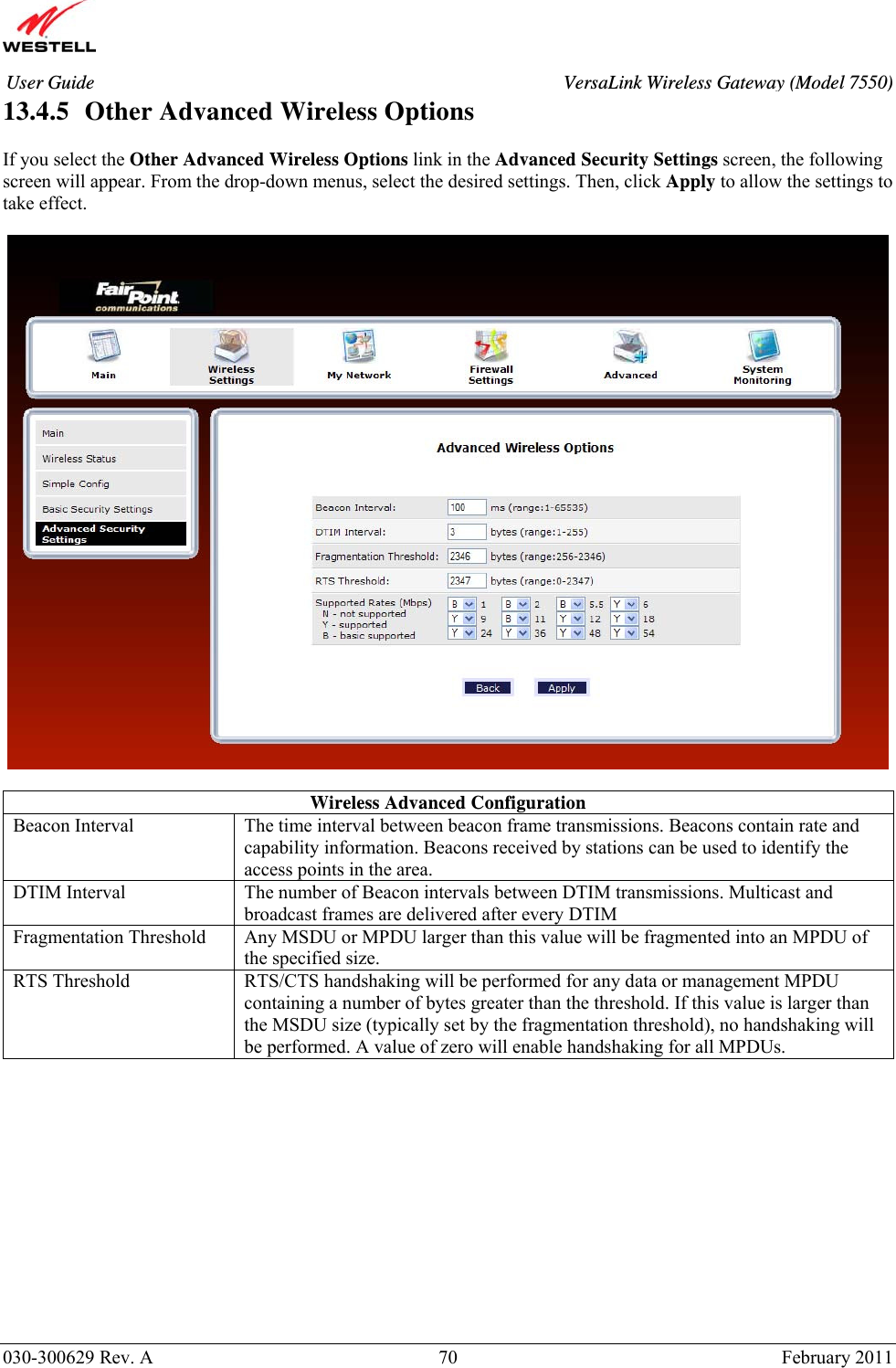       030-300629 Rev. A  70       February 2011 User Guide  VersaLink Wireless Gateway (Model 7550)13.4.5   Other Advanced Wireless Options  If you select the Other Advanced Wireless Options link in the Advanced Security Settings screen, the following screen will appear. From the drop-down menus, select the desired settings. Then, click Apply to allow the settings to take effect.    Wireless Advanced Configuration Beacon Interval  The time interval between beacon frame transmissions. Beacons contain rate and capability information. Beacons received by stations can be used to identify the access points in the area. DTIM Interval  The number of Beacon intervals between DTIM transmissions. Multicast and broadcast frames are delivered after every DTIM Fragmentation Threshold  Any MSDU or MPDU larger than this value will be fragmented into an MPDU of the specified size. RTS Threshold  RTS/CTS handshaking will be performed for any data or management MPDU containing a number of bytes greater than the threshold. If this value is larger than the MSDU size (typically set by the fragmentation threshold), no handshaking will be performed. A value of zero will enable handshaking for all MPDUs.   