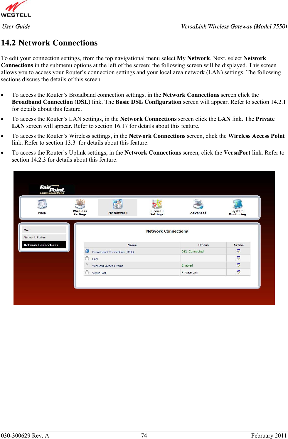       030-300629 Rev. A  74       February 2011 User Guide  VersaLink Wireless Gateway (Model 7550) 14.2 Network Connections  To edit your connection settings, from the top navigational menu select My Network. Next, select Network Connections in the submenu options at the left of the screen; the following screen will be displayed. This screen allows you to access your Router’s connection settings and your local area network (LAN) settings. The following sections discuss the details of this screen.  • To access the Router’s Broadband connection settings, in the Network Connections screen click the Broadband Connection (DSL) link. The Basic DSL Configuration screen will appear. Refer to section 14.2.1 for details about this feature. • To access the Router’s LAN settings, in the Network Connections screen click the LAN link. The Private LAN screen will appear. Refer to section 16.17 for details about this feature. • To access the Router’s Wireless settings, in the Network Connections screen, click the Wireless Access Point link. Refer to section 13.3  for details about this feature. • To access the Router’s Uplink settings, in the Network Connections screen, click the VersaPort link. Refer to section 14.2.3 for details about this feature.                    