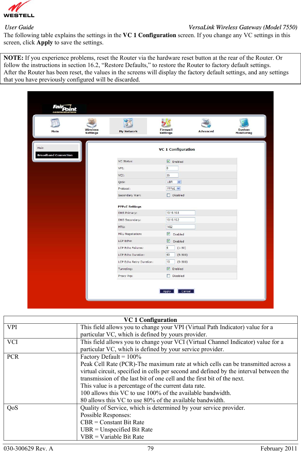       030-300629 Rev. A  79       February 2011 User Guide  VersaLink Wireless Gateway (Model 7550)The following table explains the settings in the VC 1 Configuration screen. If you change any VC settings in this screen, click Apply to save the settings.  NOTE: If you experience problems, reset the Router via the hardware reset button at the rear of the Router. Or follow the instructions in section 16.2, “Restore Defaults,” to restore the Router to factory default settings. After the Router has been reset, the values in the screens will display the factory default settings, and any settings that you have previously configured will be discarded.    VC 1 Configuration VPI  This field allows you to change your VPI (Virtual Path Indicator) value for a particular VC, which is defined by yours provider. VCI  This field allows you to change your VCI (Virtual Channel Indicator) value for a particular VC, which is defined by your service provider. PCR  Factory Default = 100% Peak Cell Rate (PCR)-The maximum rate at which cells can be transmitted across a virtual circuit, specified in cells per second and defined by the interval between the transmission of the last bit of one cell and the first bit of the next. This value is a percentage of the current data rate. 100 allows this VC to use 100% of the available bandwidth. 80 allows this VC to use 80% of the available bandwidth. QoS  Quality of Service, which is determined by your service provider. Possible Responses: CBR = Constant Bit Rate UBR = Unspecified Bit Rate VBR = Variable Bit Rate  