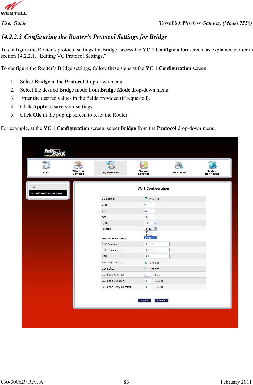       030-300629 Rev. A  83       February 2011 User Guide  VersaLink Wireless Gateway (Model 7550) 14.2.2.3 Configuring the Router’s Protocol Settings for Bridge  To configure the Router’s protocol settings for Bridge, access the VC 1 Configuration screen, as explained earlier in section 14.2.2.1, “Editing VC Protocol Settings.”   To configure the Router’s Bridge settings, follow these steps at the VC 1 Configuration screen:  1. Select Bridge in the Protocol drop-down menu. 2. Select the desired Bridge mode from Bridge Mode drop-down menu. 3. Enter the desired values in the fields provided (if requested). 4. Click Apply to save your settings. 5. Click OK in the pop-up screen to reset the Router.   For example, at the VC 1 Configuration screen, select Bridge from the Protocol drop-down menu.            