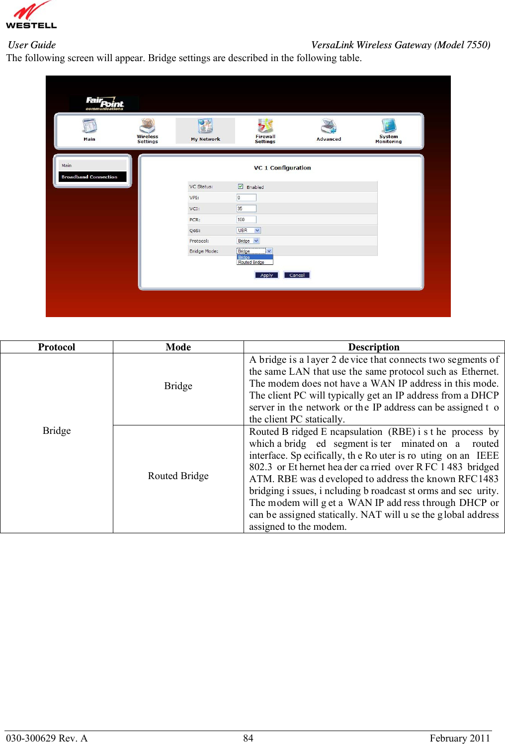       030-300629 Rev. A  84       February 2011 User Guide  VersaLink Wireless Gateway (Model 7550)The following screen will appear. Bridge settings are described in the following table.      Protocol Mode  Description Bridge A bridge is a l ayer 2 de vice that connects two segments of the same LAN that use the same protocol such as Ethernet. The modem does not have a WAN IP address in this mode. The client PC will typically get an IP address from a DHCP server in th e network or th e IP address can be assigned t o the client PC statically. Bridge  Routed Bridge Routed B ridged E ncapsulation (RBE) i s t he process by which a bridg ed segment is ter minated on  a  routed interface. Sp ecifically, th e Ro uter is ro uting on an  IEEE 802.3 or Et hernet hea der ca rried over R FC 1 483 bridged ATM. RBE was d eveloped to address the known RFC1483 bridging i ssues, i ncluding b roadcast st orms and sec urity. The modem will g et a WAN IP add ress through DHCP or can be assigned statically. NAT will u se the g lobal address assigned to the modem.                 