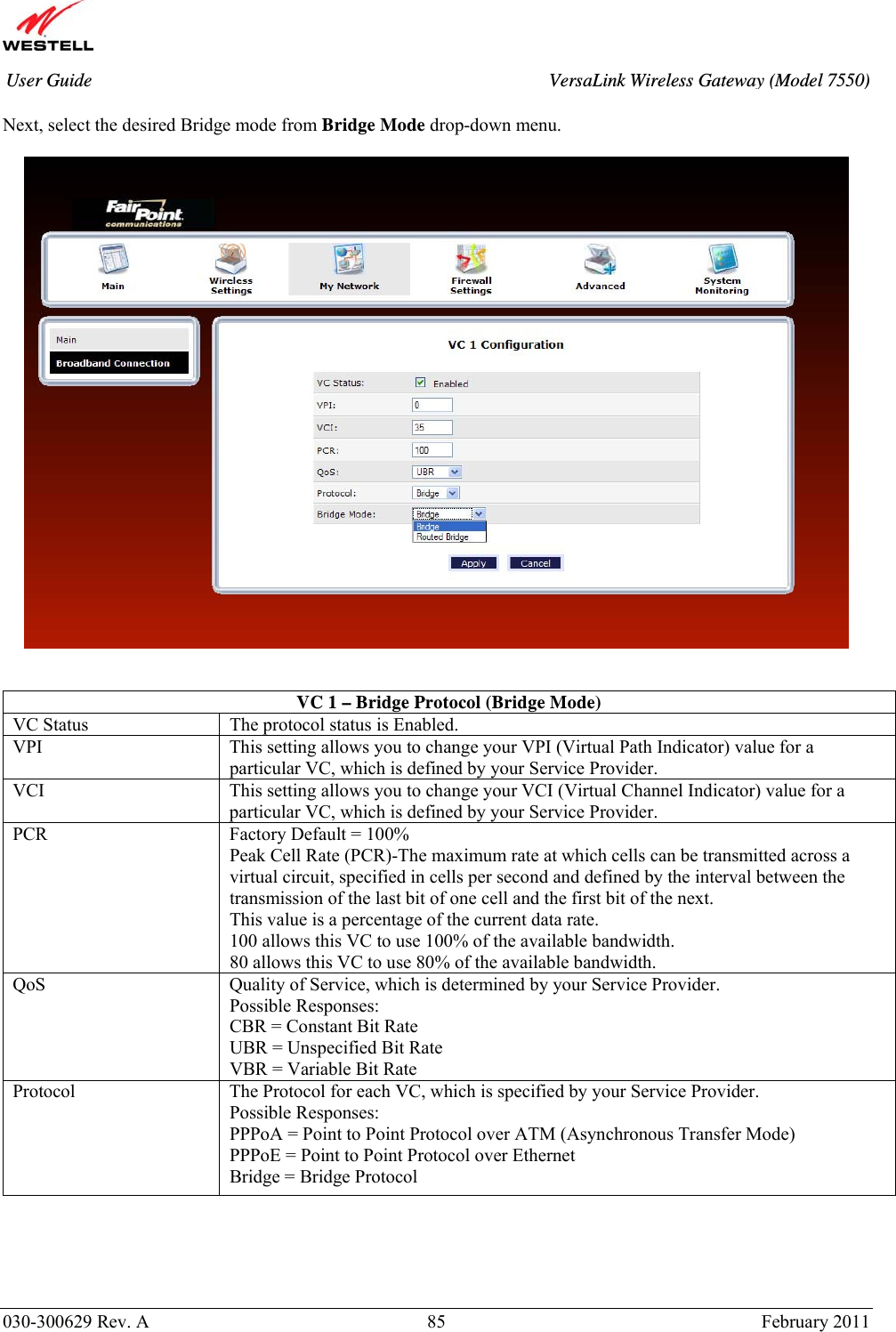       030-300629 Rev. A  85       February 2011 User Guide  VersaLink Wireless Gateway (Model 7550) Next, select the desired Bridge mode from Bridge Mode drop-down menu.      VC 1 – Bridge Protocol (Bridge Mode)  VC Status  The protocol status is Enabled. VPI  This setting allows you to change your VPI (Virtual Path Indicator) value for a particular VC, which is defined by your Service Provider. VCI  This setting allows you to change your VCI (Virtual Channel Indicator) value for a particular VC, which is defined by your Service Provider. PCR  Factory Default = 100% Peak Cell Rate (PCR)-The maximum rate at which cells can be transmitted across a virtual circuit, specified in cells per second and defined by the interval between the transmission of the last bit of one cell and the first bit of the next. This value is a percentage of the current data rate. 100 allows this VC to use 100% of the available bandwidth. 80 allows this VC to use 80% of the available bandwidth. QoS  Quality of Service, which is determined by your Service Provider. Possible Responses: CBR = Constant Bit Rate UBR = Unspecified Bit Rate VBR = Variable Bit Rate  Protocol  The Protocol for each VC, which is specified by your Service Provider. Possible Responses: PPPoA = Point to Point Protocol over ATM (Asynchronous Transfer Mode) PPPoE = Point to Point Protocol over Ethernet Bridge = Bridge Protocol 