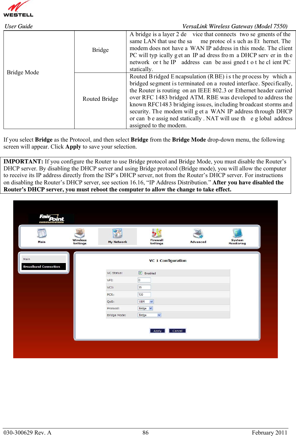       030-300629 Rev. A  86       February 2011 User Guide  VersaLink Wireless Gateway (Model 7550)Bridge A bridge is a layer 2 de vice that connects  two se gments of the  same LAN that use the sa me protoc ol s uch as Et hernet. The modem does not have a WAN IP address in this mode. The client PC will typ ically g et an  IP ad dress fro m a DHCP serv er in  th e network or t he IP  address can be assi gned t o t he cl ient PC  statically. Bridge Mode  Routed Bridge Routed B ridged E ncapsulation (R BE) i s t he pr ocess by  which a  bridged segment is terminated on a routed interface. Specifically, the Router is routing  on an IEEE 802.3 or Ethernet header carried over RFC 1483 bridged ATM. RBE was developed to address the known RFC1483 bridging issues, including broadcast storms an d security. Th e modem will g et a  WAN IP address through DHCP or can  b e assig ned statically . NAT will use th e g lobal address assigned to the modem.  If you select Bridge as the Protocol, and then select Bridge from the Bridge Mode drop-down menu, the following screen will appear. Click Apply to save your selection.  IMPORTANT: If you configure the Router to use Bridge protocol and Bridge Mode, you must disable the Router’s DHCP server. By disabling the DHCP server and using Bridge protocol (Bridge mode), you will allow the computer to receive its IP address directly from the ISP’s DHCP server, not from the Router’s DHCP server. For instructions on disabling the Router’s DHCP server, see section 16.16, “IP Address Distribution.” After you have disabled the Router’s DHCP server, you must reboot the computer to allow the change to take effect.            