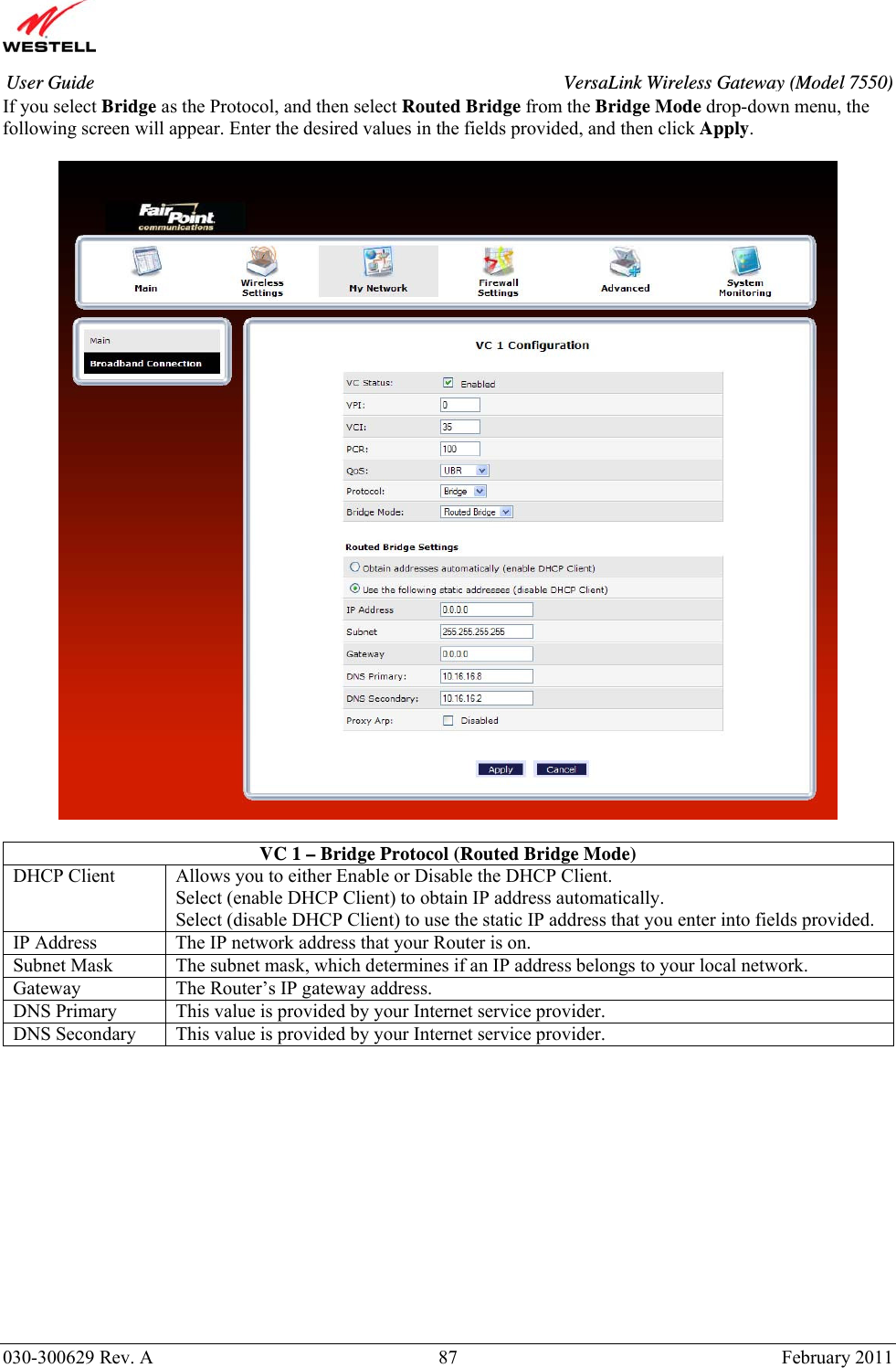       030-300629 Rev. A  87       February 2011 User Guide  VersaLink Wireless Gateway (Model 7550)If you select Bridge as the Protocol, and then select Routed Bridge from the Bridge Mode drop-down menu, the following screen will appear. Enter the desired values in the fields provided, and then click Apply.     VC 1 – Bridge Protocol (Routed Bridge Mode) DHCP Client  Allows you to either Enable or Disable the DHCP Client. Select (enable DHCP Client) to obtain IP address automatically. Select (disable DHCP Client) to use the static IP address that you enter into fields provided. IP Address  The IP network address that your Router is on. Subnet Mask  The subnet mask, which determines if an IP address belongs to your local network. Gateway  The Router’s IP gateway address. DNS Primary  This value is provided by your Internet service provider. DNS Secondary  This value is provided by your Internet service provider.            
