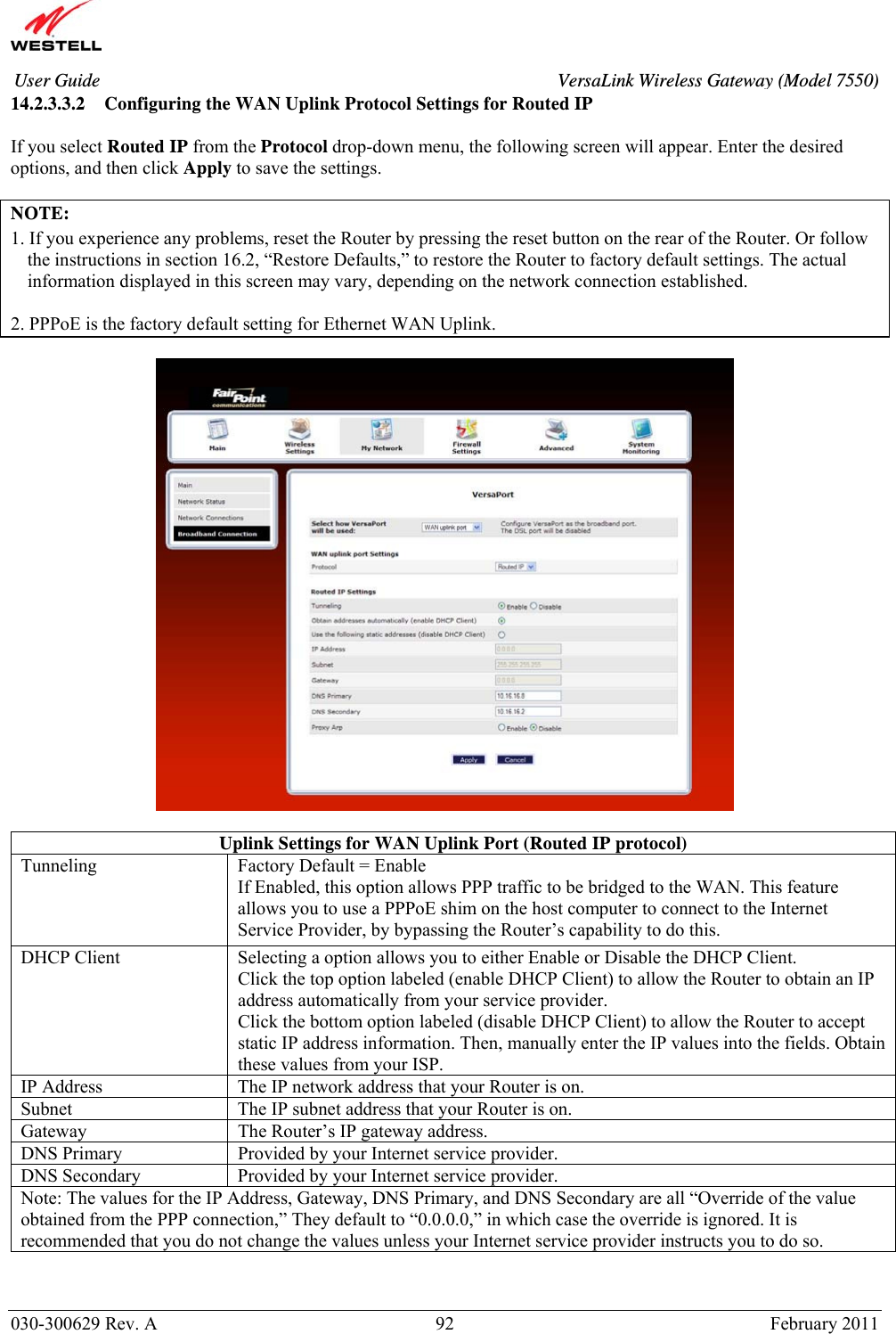       030-300629 Rev. A  92       February 2011 User Guide  VersaLink Wireless Gateway (Model 7550)14.2.3.3.2 Configuring the WAN Uplink Protocol Settings for Routed IP  If you select Routed IP from the Protocol drop-down menu, the following screen will appear. Enter the desired options, and then click Apply to save the settings.  NOTE:  1. If you experience any problems, reset the Router by pressing the reset button on the rear of the Router. Or follow the instructions in section 16.2, “Restore Defaults,” to restore the Router to factory default settings. The actual information displayed in this screen may vary, depending on the network connection established.  2. PPPoE is the factory default setting for Ethernet WAN Uplink.    Uplink Settings for WAN Uplink Port (Routed IP protocol) Tunneling  Factory Default = Enable If Enabled, this option allows PPP traffic to be bridged to the WAN. This feature allows you to use a PPPoE shim on the host computer to connect to the Internet Service Provider, by bypassing the Router’s capability to do this. DHCP Client  Selecting a option allows you to either Enable or Disable the DHCP Client. Click the top option labeled (enable DHCP Client) to allow the Router to obtain an IP address automatically from your service provider. Click the bottom option labeled (disable DHCP Client) to allow the Router to accept static IP address information. Then, manually enter the IP values into the fields. Obtain these values from your ISP. IP Address  The IP network address that your Router is on. Subnet  The IP subnet address that your Router is on. Gateway  The Router’s IP gateway address. DNS Primary  Provided by your Internet service provider. DNS Secondary  Provided by your Internet service provider. Note: The values for the IP Address, Gateway, DNS Primary, and DNS Secondary are all “Override of the value obtained from the PPP connection,” They default to “0.0.0.0,” in which case the override is ignored. It is recommended that you do not change the values unless your Internet service provider instructs you to do so.  