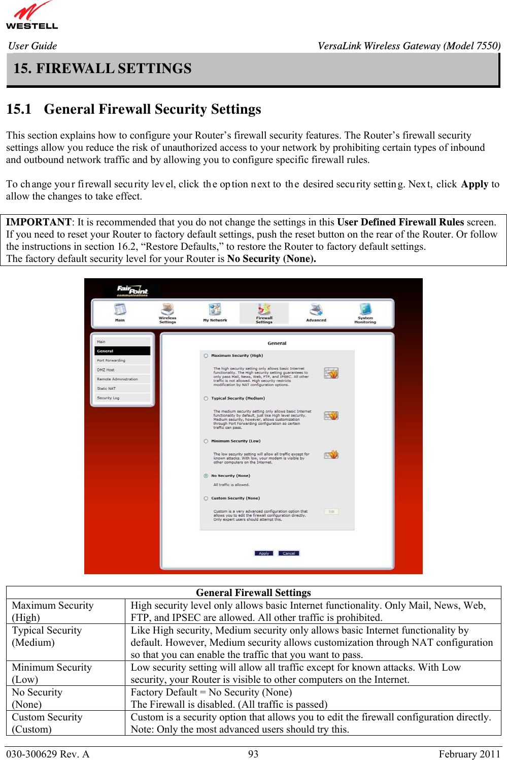       030-300629 Rev. A  93       February 2011 User Guide  VersaLink Wireless Gateway (Model 7550)15. FIREWALL SETTINGS  15.1   General Firewall Security Settings  This section explains how to configure your Router’s firewall security features. The Router’s firewall security settings allow you reduce the risk of unauthorized access to your network by prohibiting certain types of inbound and outbound network traffic and by allowing you to configure specific firewall rules.  To ch ange you r fi rewall security level, click th e op tion n ext to  th e desired secu rity settin g. Nex t, click Apply to  allow the changes to take effect.   IMPORTANT: It is recommended that you do not change the settings in this User Defined Firewall Rules screen. If you need to reset your Router to factory default settings, push the reset button on the rear of the Router. Or follow the instructions in section 16.2, “Restore Defaults,” to restore the Router to factory default settings. The factory default security level for your Router is No Security (None).    General Firewall Settings Maximum Security (High) High security level only allows basic Internet functionality. Only Mail, News, Web, FTP, and IPSEC are allowed. All other traffic is prohibited. Typical Security (Medium) Like High security, Medium security only allows basic Internet functionality by default. However, Medium security allows customization through NAT configuration so that you can enable the traffic that you want to pass. Minimum Security (Low) Low security setting will allow all traffic except for known attacks. With Low security, your Router is visible to other computers on the Internet. No Security (None)  Factory Default = No Security (None) The Firewall is disabled. (All traffic is passed)  Custom Security (Custom) Custom is a security option that allows you to edit the firewall configuration directly. Note: Only the most advanced users should try this. 